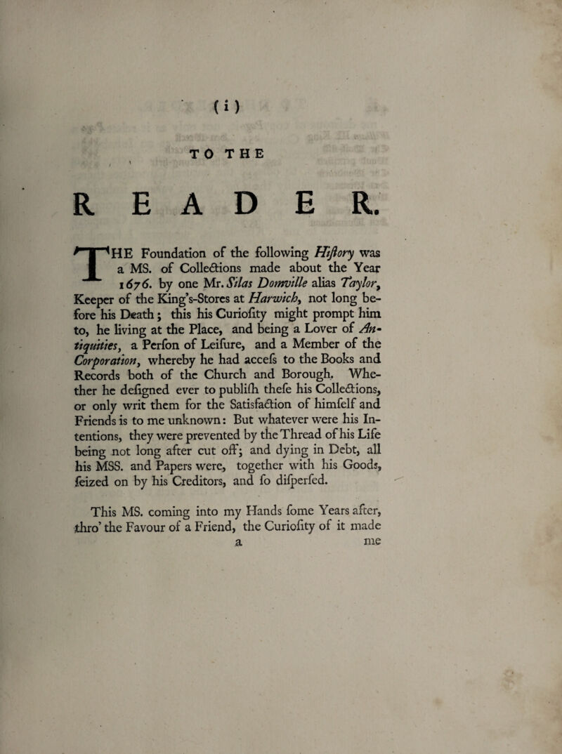 TO THE / ' READER. THE Foundation of the following Hiftory was a MS. of Collections made about the Year 1676. by one Mr. Silas Domvllle alias Taylor, Keeper of the King’s-Stores at Harwich, not long be¬ fore his Death; this his Curiofity might prompt him to, he living at the Place, and being a Lover of An• tiquitles, a Perfon of Leifure, and a Member of the Corporation, whereby he had accefs to the Books and Records both of the Church and Borough, Whe¬ ther he defigned ever to publifh thefe his Collections, or only writ them for the Satisfaction of himfelf and Friends is to me unknown: But whatever wrere his In¬ tentions, they were prevented by the Thread of his Life being not long after cut off; and dying in Debt, all his MSS. and Papers were, together with his Goods, feized on by his Creditors, and fo difperfed. This MS. coming into my Hands fome Years after, thro’ the Favour of a Friend, the Curiohty of it made a me