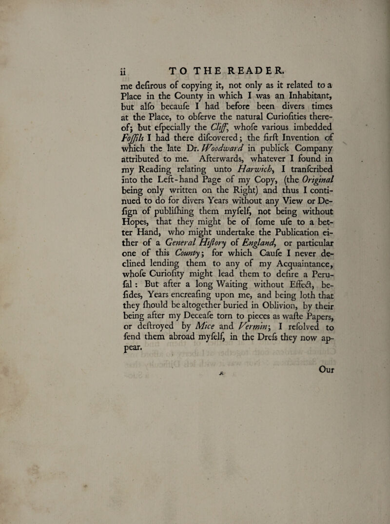 me delirous of copying it, not only as it related to a Place in the County in which I was an Inhabitant, but alfo becaufe I had before been divers times at the Place, to obferve the natural Curiofities there¬ of; but efpecially the Cliffy whofe various imbedded Fojjils I had there difcovered; the firft Invention of which the late Dr. Woodward in publick Company attributed to me. Afterwards, whatever I found in my Reading relating unto Harwich, I tranfcribed into the Left-hand Page of my Copy, (the Original being only written on the Right) and thus I conti¬ nued to do for divers Years without any View or De- fign of publifhing them myfelf, not being without Hopes, that they might be of fome ufe to a bet¬ ter Hand, who might undertake the Publication ei¬ ther of a General Hijiory of England, or particular one of this County, for which Caufe I never de¬ clined lending them to any of my Acquaintance, whofe Curiolity might lead them to delire a Peru- fal : But after a long Waiting without Effed, be- fides, Years encrealing upon me, and being loth that they Ihould be altogether buried in Oblivion, by their being after my Deceafe torn to pieces as wafte Papers, or deftroyed by Mice and Vermin', I refolved to fend them abroad myfelf, in the Drefs they now ap¬ pear. jt Our