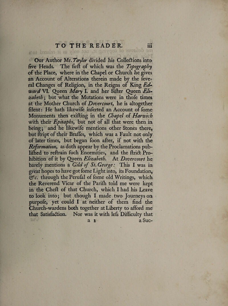 • • • Our Author Mr. Taylor divided his Collections into five Heads. The firft of which was the Topography of the Place, where in the Chapel or Church he gives an Account of Alterations therein made by the feve- ral Changes of Religion, in the Reigns of King Ed¬ ward VI. Queen Mary I. and her Sifter Queen Eli¬ zabeth', but what the Mutations were in thofe times at the Mother Church of Dovercourt, he is altogether filent: He hath likewife inferted an Account of fome Monuments then exifting in the Chapel of Harwich with their Epitaphs, but not of all that were then in being; and he likewife mentions other Stones there, but ftript of their Braffes, which was a Fault not only of later times, but began foon after, if not with the Reformation, as doth appear by the Proclamations pub- liffied to reftrain fuch Enormities, and the ftridt Pro¬ hibition of it by Queen Elizabeth. At Dovercourt he barely mentions a Gild of St. George: This I was in great hopes to have got fome Light into, its Foundation, &c. through the Perufal of fome old Writings, which the Reverend Vicar of the Pariffi told me were kept in the Cheft of that Church, which I had his Leave to look into; but though I made two Journeys on purpofe, yet could I at neither of them find the Church-wardens both together at Liberty to afford me that Satisfaction. Nor was it with lefs Difficulty that a z a Sue-