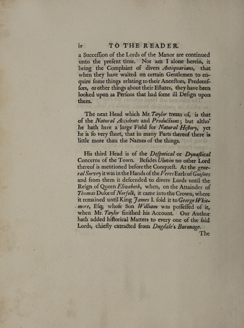 a Succeflion of the Lords of the Manor are continued unto the prefent time. Nor am I alone herein, it being the Complaint of divers Antiquarians, that when they have waited on certain Gentlemen to en¬ quire fome things relating to their Anceftors, Predecef- fors, or other things about their Eftates, they have been looked upon as Perfons that had fome ill Dcflgn upon them. The next Head which Mr. Taylor treats of, is that of the Natural Accidents and ProduBions; but altho* he hath here a large Field for Natural Hiflory, yet he is fo very fhort, that in many Parts thereof there is little more than the Names of the things. His third Head is of the Defpotical or Dynaflical Concerns of the Town. Befldes Uluvin no other Lord thereof is mentioned before the Conqueft. At the gene¬ ral Survey it was in the Hands of the Veres Earls of Guifnes and from them it defeended to divers Lords until the Reign of Queen Elizabeth, when, on the Attainder of Thomas Duke of Norfolk, it came into the Crown, where it remained until King James I. fold it to George Whit¬ more, Efq; whofe Son William was poflefled of it, when Mr. Taylor finilhed his Account. Our Author hath added hiftorical Matters to every one of the faid Lords, chiefly extracted from Dugdale% Baronage. The