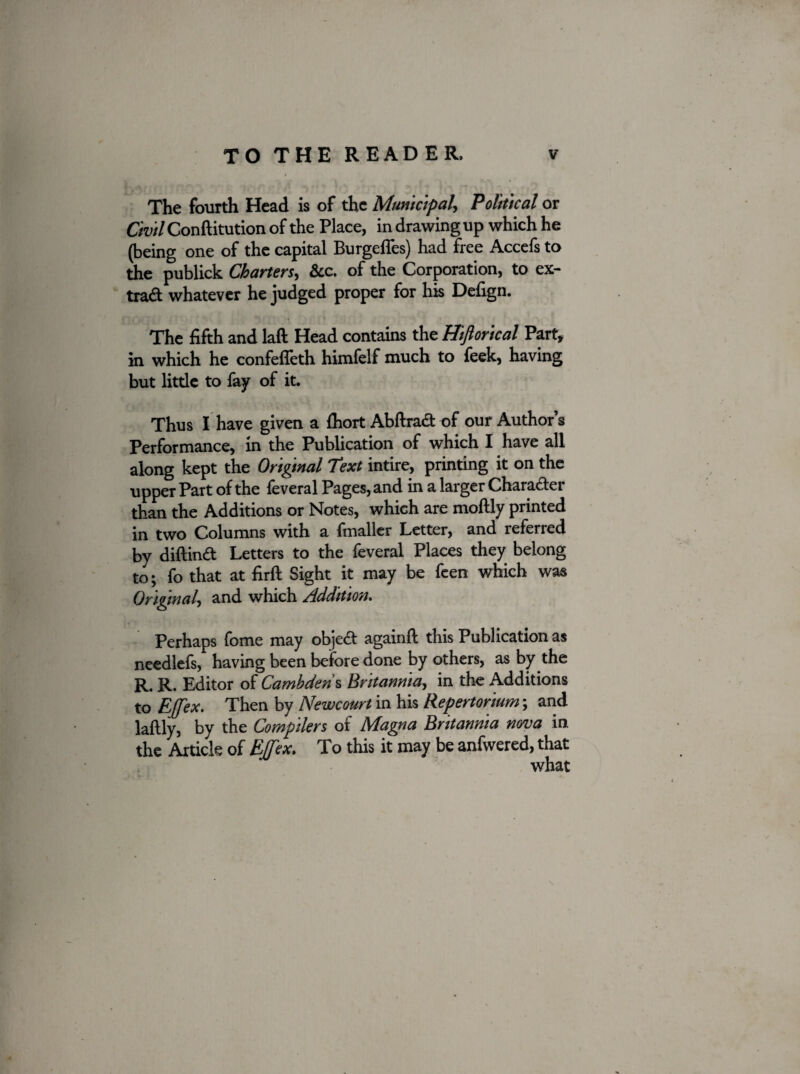 The fourth Head is of the Municipal, Political or Civil Conftitution of the Place, in drawing up which he (being one of the capital Burgeffes) had free Accefs to the publick Charters, See. of the Corporation, to ex- trad whatever he judged proper for his Defign. The fifth and laft Head contains the Hiftorical Part, in which he confeffeth himfelf much to feek, having but little to fay of it. Thus I have given a fhort Abftrad of our Author’s Performance, in the Publication of which I have all along kept the Original Text intire, printing it on the upper Part of the feveral Pages, and in a larger Character than the Additions or Notes, which are moftly printed in two Columns with a fmaller Letter, and referred by diftind Letters to the feveral Places they belong to; fo that at firft Sight it may be feen which was Original, and which Addition. Perhaps fome may objed againfl this Publication as needlefs, having been before done by others, as by the R. R. Editor of Cambderis Britannia, in the Additions to Ejfex. Then by Newcourt in his Repertorium; and laftly, by the Compilers of Magna Britannia nova in. the Article of Ejfex. To this it may be anfwered, that what \