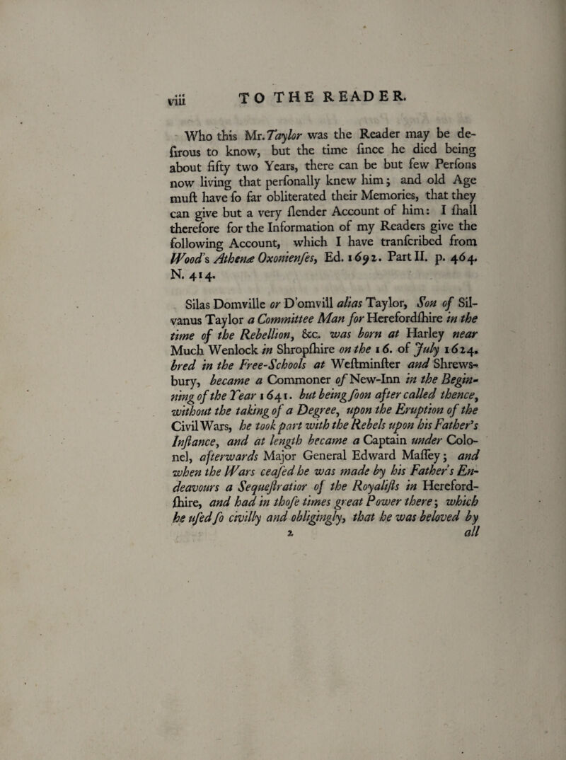 vm Who this Mt.Taylor was the Reader may be de- fitous to know, but the time fince he died being about fifty two Years, there can be but few Perfons now living that perfonally knew him; and old Age muft have fo far obliterated their Memories, that they can give but a very fiender Account of him: I fhall therefore for the Information of my Readers give the following Account, which I have tranfcribed from Woods Athena Oxonienfes, Ed. 1692. Part II. p. 464. N. 414. Silas Domville or D’omvill alias Taylor, Son of Sil- vanus Taylor a Committee Man for Herefordfhire in the time of the Rebellion, Stc. was born at Harley near Much Wenlock in Shropfhire on the 16. of July 1624. bred in the Free-Schools at Weftminfter and Shrews¬ bury, became a Commoner of New-Inn in the Begin¬ ning of the Tear 1641. but beingfoon after called thence, without the taking of a Degree, upon the Eruption of the Civil Wars, he took part with the Rebels upon his Father's Infiance, and at length became a Captain under Colo¬ nel, afterwards Major General Edward Mafley; and when the Wars ceafed he was made by his Father s En¬ deavours a Sequefiratior of the Royalifts in Hereford¬ fhire, and had in thofe times great Power there; which he ufed fo civilly and obligingly, that he was beloved by 2 all