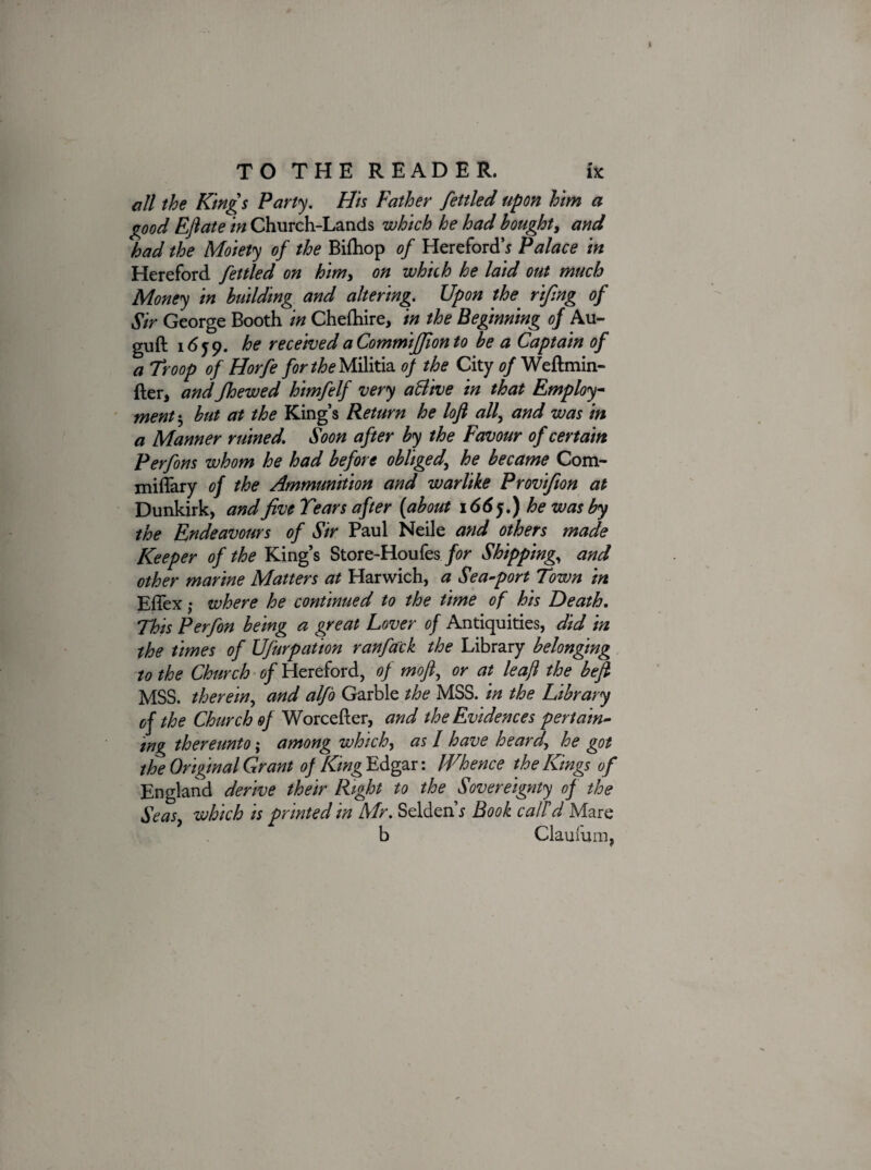 all the Kings Party. His Father fettled upon him a good EJlate in Church-Lands which he had bought, and had the Moiety of the Bifhop of Hereford’* Palace in Hereford fettled on him, on which he laid out much Money in building and altering. Upon the rifng of Sir George Booth in Chefhire, in the Beginning of Au- guft 1659. he received a Commijfion to be a Captain of a Troop of Horfe for the Militia of the City of Weftmin- fter, andJhewed himfelf very aBive in that Employ ment 5 but at the King’s Return he lofi all, and was in a Manner ruined. Soon after by the Favour of certain Perfons whom he had before obliged\ he became Com- miliary of the Ammunition and warlike Provifion at Dunkirk, and five Tears after (about 166 j.) he was by the Endeavours of Sir Paul Neile and others made Keeper of the King’s Store-Houfes for Shipping, and other marine Matters at Harwich, a Sea-port Town in Effex; where he continued to the time of his Death. This Perfon being a great Lover of Antiquities, did in the times of Ufurpation ranfack the Library belonging to the Church of Hereford, of mofi, or at leaf the befl MSS. therein, and alfo Garble the MSS. in the Library of the Church of Worcefter, and the Evidences pertain¬ ing thereunto; among which, as l have heard\ he got the Original Grant of King Edgar: Whence the Kings of England derive their Right to the Sovereignty of the SeaSy which is printed m Mr. Selden s Book call d Mare b Claufum,