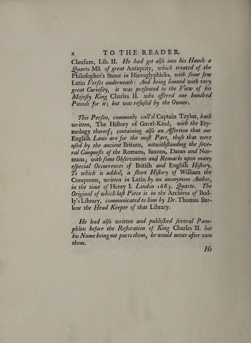 Claufum, Lib. II. He had got alfo into his Hands a Quarto MS. of great Antiquity, which treated of the Philofopher’s Stone in Hieroglyphicks, with fome few Latin Verfes underneath: And being limned with very great Curiofity^ it was prefented to the Jfiew of his Majefiy King Charles II. who offered one hundred Pounds for it\ but was re fifed by the Owner. This P erf on, commonly call'd Captain Taylor, hath written, The Hiftory of Gavel-Kind, with the Ety¬ mology thereof; containing alfo an Affertion that our Englifh Laws are for the mofi Part, thofe that were ufed by the ancient Britons, notwit hft an ding the feve- ral Conquefis of the Romans, Saxons, Danes and Nor¬ mans ,* with fome Obfervations and Remarks upon many efpecial Occurrences of Britifh and Englilh Hifiory. To which is added, a fhort Hifiory 0} William the Conqueror, written in Latin by an anonymous Author, in the time of Henry L London 1663. Quarto. The Original of which lafi Piece is in the Archives of Bod- ly’s Library, communicated to him by Dr. Thomas Bar- low the Head Keeper of that Library. He had alfo written and publifhed feveral Pam¬ phlets before the Refioration of King Charles II. but his Name being not put to them, he would never after own them. He