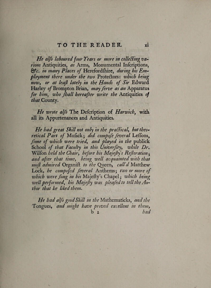 He alfo laboured four Tears or more in collecting va¬ rious Antiquities, as Arms, Monumental Infcriptions, &c, in many Places of Herefordfhire, during his Em¬ ployment there under the two Protectors: which being nowy or at leaf lately in the Hands of Sir Edward Harley of Brompton Brian, may ferve as an Apparatus for him, who Jhall hereafter ivrite the Antiquities of that County. He wrote alfo The Defcription of Harwich, with all its Appurtenances and Antiquities. He had great Skill not only in the praBicaly but theo¬ retical Part of Mufick; did compofe feveral Leflons, fome of which were triedy and played in the publick School of that Faculty in this Univerfityy while Dr, Wilfon held the Chairy before his Majeftys Reftoration ; and after that timSy being well acquainted with that rnojl admired Organift to the Queen, call'd Matthew Lock, he compofed fever al Anthems; two or more of which were fung in his Majefty’s Chapel; which being well performedy his Majefly was pleafed to tell the Au¬ thor that he liked them. He had alfo good Skill m the Mathematicks, and the Tongues, and might have proved excellent in themy b z had