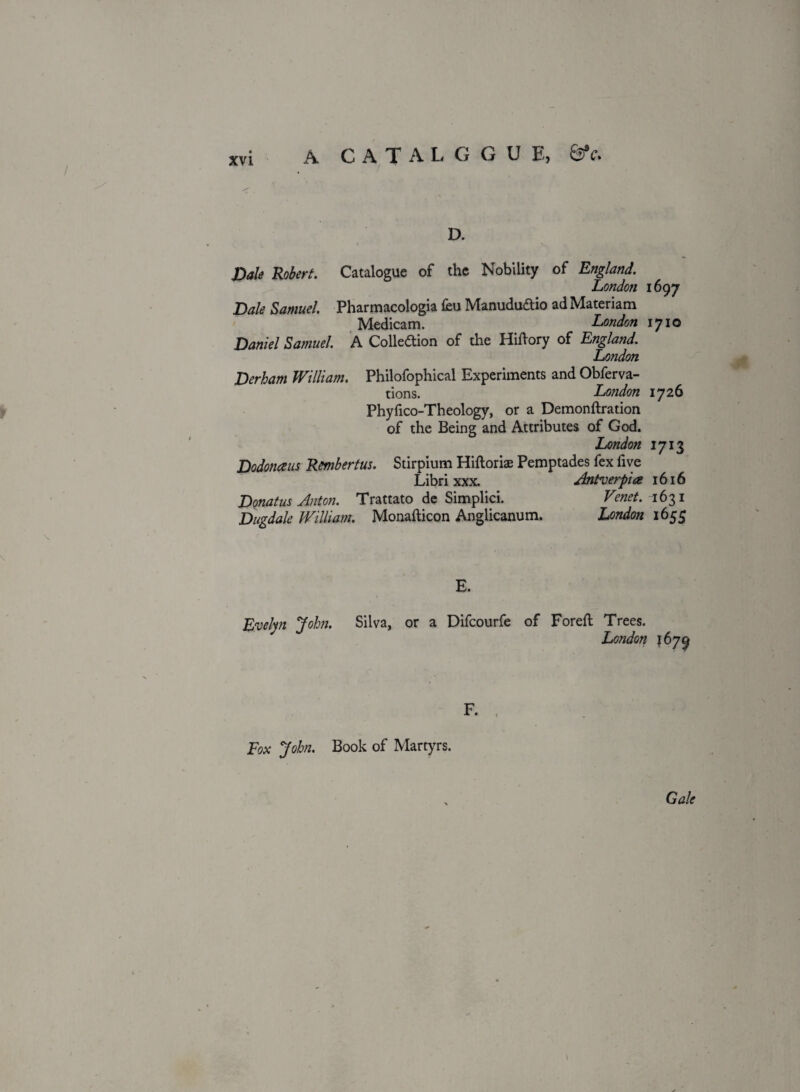 / C A T A L G G U E, SV. D. Dale Robert. Catalogue of the Nobility of England. London 1697 Dale Samuel. Pharmacologia feu ManuduCtio ad Materiam Medicam. London 1710 Daniel Samuel. A Collection of the Hiftory of England. London Derham William. Philofophical Experiments and Obferva- tions. London 1726 Phyfico-Theology, or a Demonftration of the Being and Attributes of God. London 1713 Dodonaus Rmbertus. Stirpium Hiftoriae Pemptades fex five Libri xxx. Antverpia 1616 Donatus Anton. Trattato de Simplici. Venet. 1631 Dugdale William. Monafticon Anglicanum. London 1655 \ E. Evelyn John. Silva, or a Difcourfe of Foreft Trees. London 1679 Fox John. Book of Martyrs.