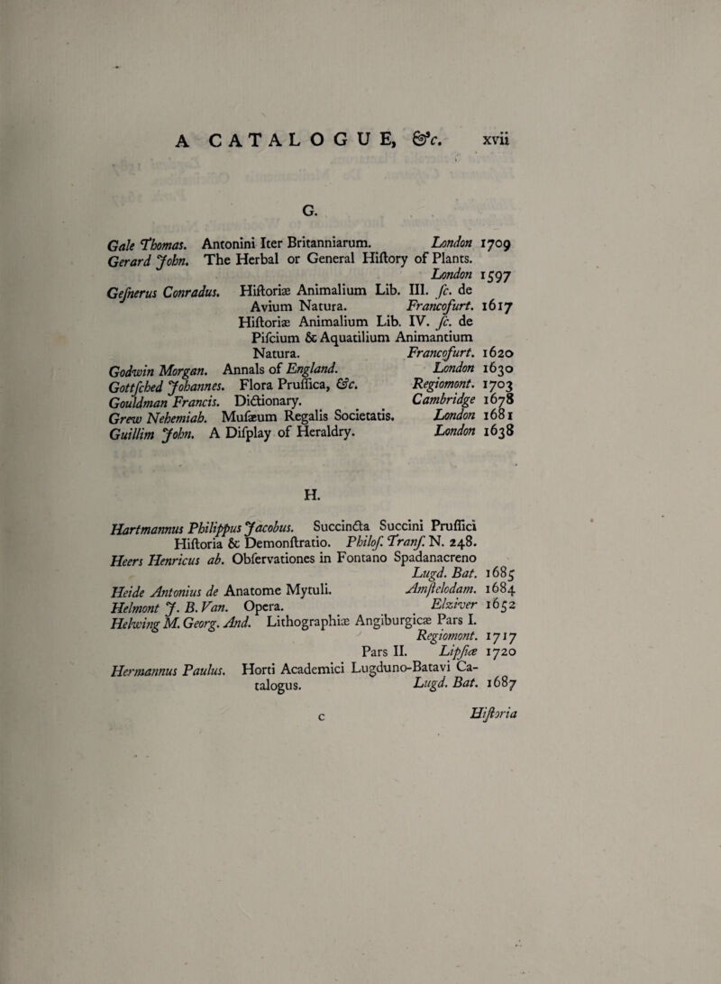 G. Gale Thomas. Antonini Iter Britanniarum. London 1709 Gerard John. The Herbal or General Hiftory of Plants. London 1597 Gefnerus Conradus. Hiftoriae Animalium Lib. III. fc. de Avium Natura. Francofurt. 1617 Hiftoriae Animalium Lib. IV. fc. de Pifcium & Aquatilium Animantium Natura. Francofurt. 1620 Godwin Morgan. Annals of England. London 1630 Gottfched Johannes. Flora Prufiica, &c. Regiomont. 1703 Gouldman Francis. Dictionary. . < Cambridge 1678 Grew Nehemiah. Mufaeum Regalis Societatis, London 1681 Guillim John. A Difplay of Heraldry. London 1638 H. Hartmannus Philippus Jacobus. Succindta Succini Pruflici Hiftoria & Demonftratio. Philof. TranfN. 248. Heers Henricus ab. Obfervationes in Fontano Spadanacreno Lugd. Bat. 1683 Heide Antonius de Anatome Mytuli. Amflelodam. 1684 Helmont J. B. Van. Opera. Elziver 1652 Helwing M. Georg. And. Lithographic Angiburgicae Pars I. Regiomont. 1717 Pars II. Lipfice 1720 Hermannus Paulus. Horti Academici Lugduno-Batavi Ca- talogus. Lugd. Bat. 1687 c Hiftoria