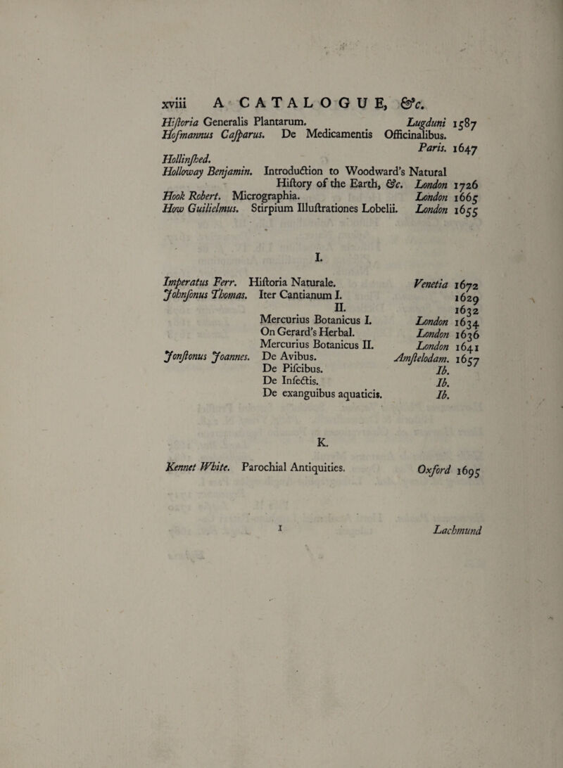 Hiftoria Generalis Plantarum. Lugduni 15B7 Hofmanms Cafparus. De Medicamentis Officinalibus. Paris. 1647 Hollinjhed. Holloway Benjamin. Introduction to Woodward’s Natural Hiftory of the Earth, &c. London 1726 Hook Robert. Micrographia. London 1665 How Guilielmus. Stirpium Illuftrationes Lobelii. London 1655 I. Imperatus Ferr. Hiftoria Naturale. Johnfonus Thomas. Iter Cantianum I. H. Mercurius Botanicus I. On Gerard’s Herbal. Mercurius Botanicus II. JonJlonus Joannes. De Avibus. De Pifcibus. De InfeCtis. De exanguibus aquaticis. Venetia 1672 1629 1632 London 1634 London 1636 London 1641 Amjlelodam. 1657 lb. Ib. Ib. K. Kennet White. Parochial Antiquities, Oxford 1695 1 Lachmund