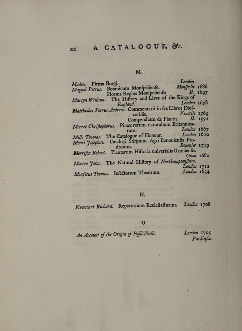 M. blagnol Pctlm* Boranicum Monfpdienfe. MmfpeUi 1686 6 Hortus Regius Monfpelienlis lb. 1697 Martyn William. The Hiftory and Lives of the Kings of England. ^ t London I0£o Matthiolus Petrus Andreas. Commentarii in fex Libros Diof- coridis. 1505 Compendium de Plantis. lb. 1571 Merret Cbrijiopborus. Pinax rerum naturalium Britannica- Mills Thomas. The Catalogue of Honour London 1610 Monti JoJ'ephus. Catalogi Stirpium Agn Bonomenfis Pro- JJF dromus. . . Sonoma 1719 Morrifon Robert. Plantarum Hiftoria univerfalis Oxomenfis. ^ Morton John. The Natural Hiftory of Northamftonjhire. J London 1712 Moufetus Thomas. Infe&orum Theatrum. London 1634 N. Newcourt Richard. Repertorium Ecclefiafticum. London 1708 O. An Account of the Origin of Fojfil-Shells. London 1705 Parhnfon