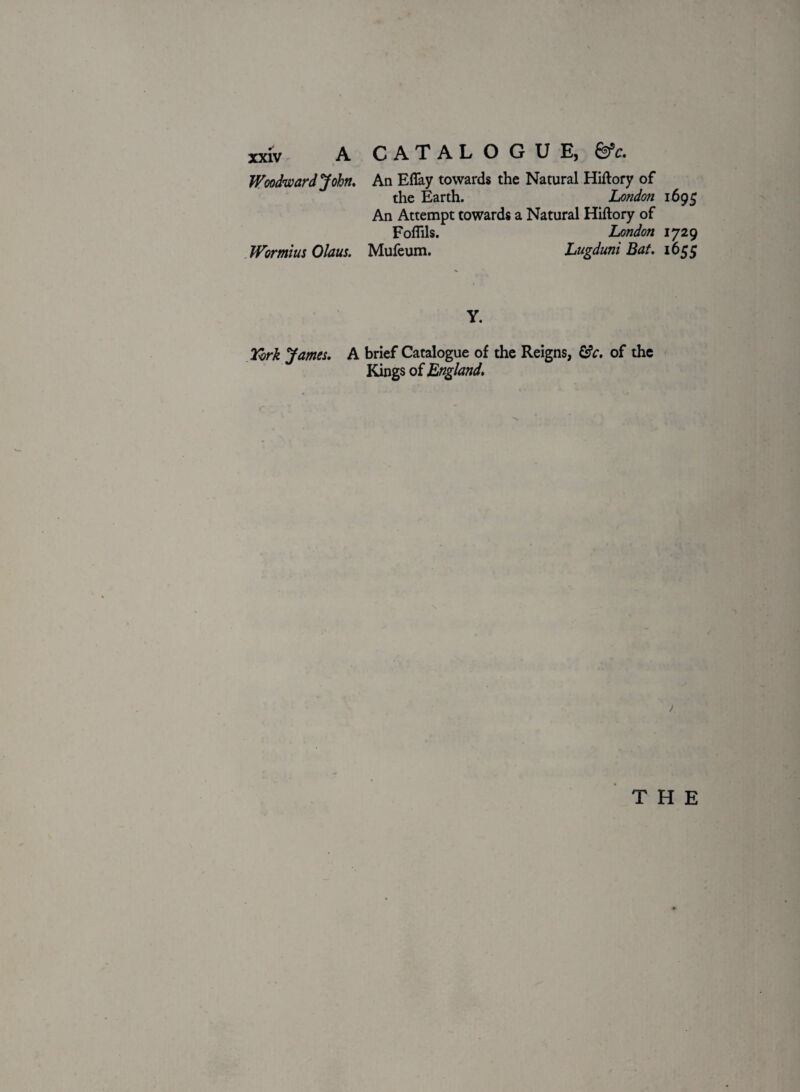 Woodward John. Wormius Olaus. An Eftay towards the Natural Hiftory of the Earth. London 1695 An Attempt towards a Natural Hiftory of Foflils. London 1729 Mufeum. Lugduni Bat. 1655 Y. York James. A brief Catalogue of the Reigns, &c. of the Kings of England. \ THE