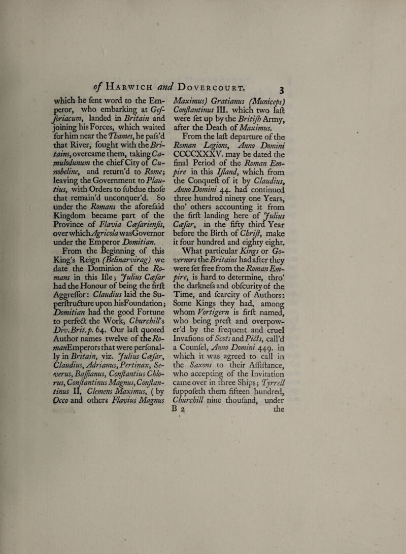 of Harwich Dovercourt. which he Tent word to the Em¬ peror, who embarking at Gef- Joriacum, landed in Britam and joining his Forces, which waited for him near the 'Thames, he pafs’d that River, fought with the Bri- tains, overcame them, taking Ca- mulodumm the chief City of Cu- nobeline, and return’d to Rome; leaving the Government to Plau- tius, with Orders to fubdue thofe that remain’d unconquer’d. So under the Romans the aforefaid Kingdom became part of the Province of Flavia Cafarienjis, over which Agricola wasGovernor under the Emperor Domitian. From the Beginning of this King’s Reign (Belinarvirag) we date the Dominion of the Ro¬ mans in this Ifle; Julius Cafar had the Honour of being the fird Aggreflor: Claudius laid the Su- perdrudhire upon hisFoundation j Domitian had the good Fortune to perfect the Work, Churchill’s Div.Brit.p. 64. Our lad quoted Author names twelve of the Ro- manEmperors that were perfonal- ly in Britain, viz. Julius Ccefar, Claudius, Adrianus, Pertinax, Se- verus, BaJJianus, ConJla?itius Chlo- rus, Conjlantinus Magnus, Conjian- tinus II, Clemens Maximus, ( by Occo and others Flavius Magnus Maximus) Gratianus (Municeps) Conjlantinus III. which two lad were fet up by the Britijh Army, after the Death of Maximus. From the lad departure of the Roman Legions, Anno Domini CCCCXXXV. may be dated the final Period of the Roman Em¬ pire in this If and, which from the Conqued of it by Claudius, Anno Domini 44. had continued three hundred ninety one Years, tho’ others accounting it from the fird landing here of Julius Cafar, in the fifty third Year before the Birth of Chrif, make it four hundred and eighty eight. What particular Kings or Go¬ vernors the Britains had after they were fet free from the Rotnan Em¬ pire, is hard to determine, thro' the darknefs and obfcurity of the Time, and fcarcity of Authors: Some Kings they had, among whom Vortigern is fird named, who being pred and overpow¬ er’d by the frequent and cruel Invafions of Scots and Pi As, call’d a Counfel, Anno Domini 449. in which it was agreed to call in the Saxons to their Affidance, who accepting of the Invitation came over in three Ships Tyrrell fuppofeth them fifteen hundred, Churchill nine thoufand, under B 2 the 1