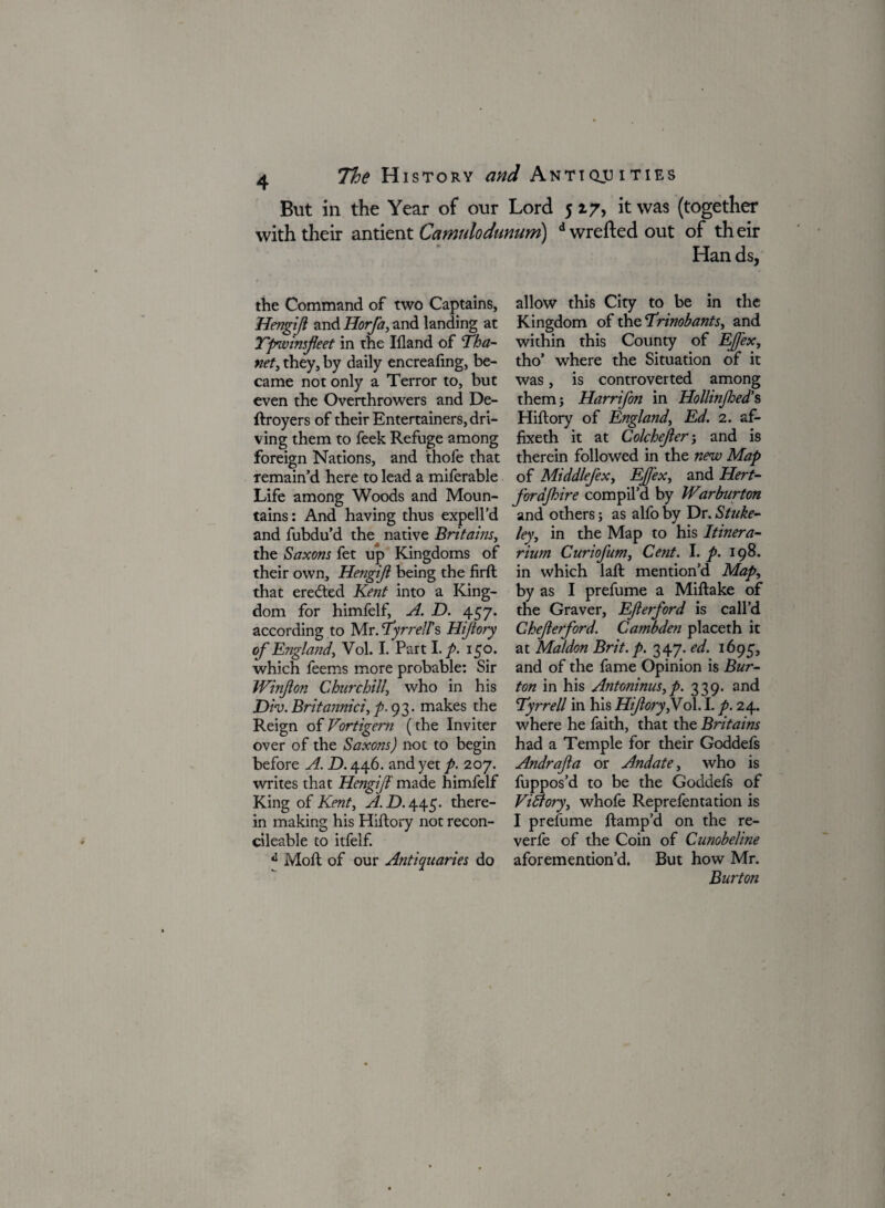 But in the Year of our Lord 517, it was (together with their antient Camulodumtm) d wrefted out of their Han ds, the Command of two Captains, Hengijl and Horfa, and landing at Tpwinsfeet in the Ifland of Tha- net, they, by daily encrealing, be¬ came not only a Terror to, but even the Overthrowers and De- ftroyers of their Entertainers, dri¬ ving them to feek Refuge among foreign Nations, and thofe that remain’d here to lead a miferable Life among Woods and Moun¬ tains: And having thus expell’d and fubdu’d the native Britains, the Saxons fet up Kingdoms of their own, Hengijl being the firft that eredted Kent into a King¬ dom for himfelf, A. D. 457. according to Mr. Tyrrell’s Hiftory of England, Vol. I. Part \.p. 150. which feems more probable: Sir Winjlon Churchill, who in his Div. Britannici, A 93- makes the Reign of Vortigern (the Inviter over of the Saxons) not to begin before A. D. 446. and yet p. 207. writes that Hengijf made himfelf King of Kent, A.H.wy,. there¬ in making his Hiftory not recon- cileable to itfelf. d Moll of our Antiquaries do allow this City to be in the Kingdom of the Trinobants, and within this County of EJfex, tho’ where the Situation of it was, is controverted among them} Harrifon in Hollinfed's Hiftory of England, Ed. 2. af- fixeth it at Colchcjler} and is therein followed in the new Map of MiddleJ'ex, EJfex, and Hert- forajhire compil’d by Warburton and others; as alfo by Dr. Stuke- ley, in the Map to his Itinera- rium Curiojum, Cent. I. p. 198. in which laft mention’d Map, by as I prefume a Miftake of the Graver, EJlerford is call’d Chejlerford. Cambden placeth it at Maldon Brit. p. 347. ed. 1695, and of the fame Opinion is Bur¬ ton in his Antoninus, p. 339. and Tyrrell in his HiJlory,Vo\. I. p. 24. where he faith, that the Britains had a Temple for their Goddefs Andrafa or Andate, who is fuppos’d to be the Goddefs of Vidtory, whofe Reprefentation is I prefume ftamp’d on the re- verfe of the Coin of Cunobeline aforemention’d. But how Mr. Burton