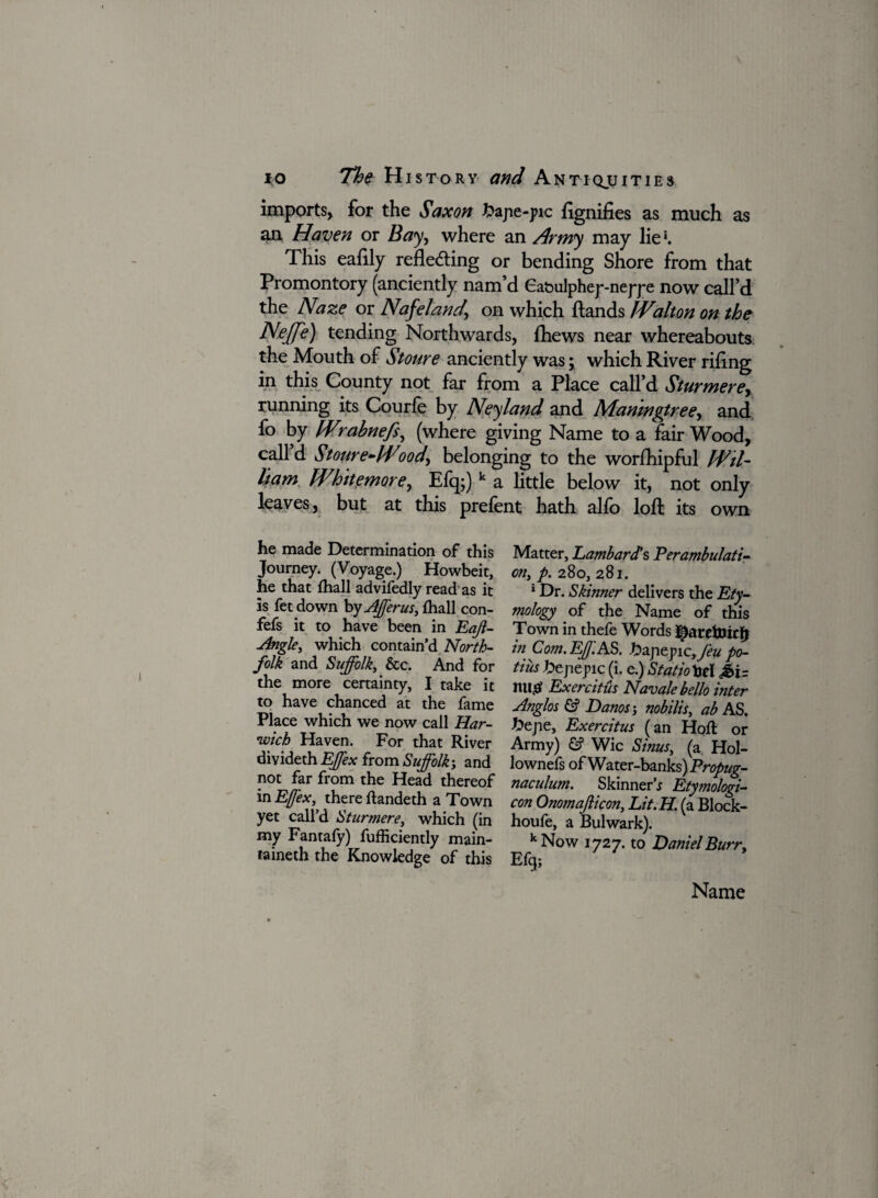 imports, for the Saxon bajie-pic flgnifies as much as an Haven or Bay, where an Army may lie1. This ealily reflecting or bending Shore from that Promontory (anciently nam’d Ea&ulphep-nepp e now call’d the Naze or Nafeland, on which Hands Walton on the Nejfe) tending Northwards, fhews near whereabouts the Mouth of Stoure anciently was; which River riling in this County not far from a Place call’d Sturmere, running its Courle by Neyland and Manwgtree, and fo by Wrabnefs, (where giving Name to a fair Wood, call d Stoure-Wood, belonging to the worfhipful Wil¬ liam White more, Efq;) k a little below it, not only leaves, but at this prelent hath alio loft its own he made Determination of this Matter, Lambar#s Perambulate Journey. (Voyage.) Howbeit, on, p. 280,281. he that fhall advifedly read as it 1 Dr. Skinner delivers the Ety~ is fet down by Afferus, fhall con- mology of the Name of this fefs it to have been in Eajl- Town in thefe Words Jingle, which contain’d North- in Com. Eff AS. £apepic, Jeu po- folk and Suffolk, _ &c. And for tins tJejiepic (i. e.) Statio toe! £i= the more certainty, I take it nujBf Exercitus Navalebello inter to have chanced at the fame Anglos & Danos', nobilis, ab AS Place which we now call Har- ftejie, Exercitus (an Hoft or ■wtcb Haven. For that River Army) & Wic Sims, (a Hol- dtvidech Effex from Suffolk-, and lownefs of Water-banks) Propug- P°L,^.ar ^r?m t^ie ^ea<^ thereof naculum. Skinner* Etymologic m EJ/ex, there ftandeth a Town con Onomajlicon, Lit.H. (a Block- yet call’d Sturmere, which (in houfe, a Bulwark). my Fantafy) fufficiently main- kNow 1727. to Daniel Burr, taineth the Knowledge of this Efq; Name