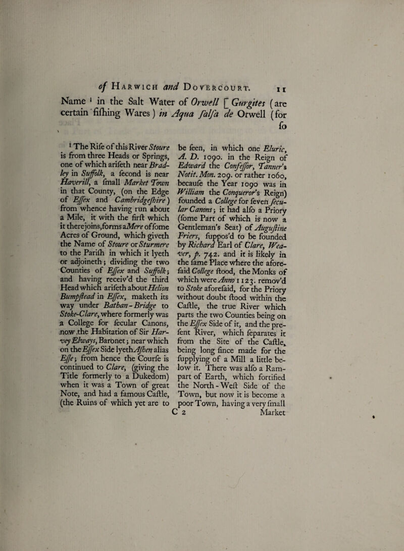 Name 1 in the Salt Water of Orwell [ Gurgites (are certain fifhing Wares) in Aqua falfa de Orwell (for fo 1 The Rife of this River Stoure is from three Heads or Springs, one of which arifeth near Brad¬ ley in Suffolk, a fecond is near Haverill, a fmall Market Tmvn in that County, (on the Edge of Effex and Cambridgejhire) from whence having run about a Mile, it with the firfl which it therejoins,forms a Mere offome Acres of Ground, which giveth the Name of Stoure or Sturmere to the Parifh in which it lyeth or adjoinethj dividing the two Counties of Effex and Suffolk; and having receiv’d the third Head which arifeth about Helton Bumpjlead in Effex, maketh its way under Bathan - Bridge to Stoke-Clare, where formerly was a College for fecular Canons, now ,the Habitation of Sir Har¬ vey Elways, Baronet; near which on thc Effex Side lyeth AJhen alias E,(Je; from hence the Courfe is continued to Clare, (giving the Title formerly to a Dukedom) when it was a Town of great Note, and had a famous Caflle, (the Ruins of which yet are to be feen, in which one Eluric, A. D. 1090. in the Reign of Edward the Confeffor, Tanner's Notit. Mon. 209. or rather 1060, becaufe the Year 1090 was in William the Conquerors Reign) founded a College for fevenfecu- lar Canons; it had alfo a Priory (fome Part of which is now a Gentleman’s Seat) of Augujline Friers, fuppos’d to be founded by Richard Earl of Clare, Wea¬ ver, p. 742. and it is likely in the fame Place where the afore- faid College flood, the Monks of which were Anno 1123. remov’d to Stoke aforefaid, for the Priory without doubt flood within the Caflle, the true River which parts the two Counties being on the Effex Side of it, and the pre- fent River, which feparates it from the Site of the Caflle,. being long fince made for the fupplying of a Mill a little be¬ low it. There was alfo a Ram¬ part of Earth, which fortified the North -Well Side of the Town, but now it is become a poor Town, having a very fmall C 2 Market