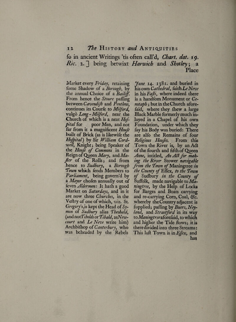 fo in ancient Writings ’tis often call’d, Chart, dat. i p. Ric. 2. ] being betwixt Harwich and Shot ley; a Place Market every Friday, retaining fome Shadow of a Borough, by the annual Choice of a Bailiff. From hence the Stoure paffing between Cavendifh and Pentlow, continues its Courfe to Milford, vulgo Lcwg- - Milford, near the Church of which is a neat HoJ- pital for poor Men, and not far from it a magnificent Houfe built of Brick (as is like wife the Hofpital) by Sir William Cord- ewelli Knight j being Speaker of the Houfe of Commons in the Reign of Queen Mary, and Ma- Jler of the Rolls j and from hence to Sudbury, a Borough ‘Town which fends Members to Parliament, being govern’d by a Mayor chofen annually out of feven Aldermen: It hath a good Market on Saturdays, and in it are now three Churches, in the Veftry of one of which, viz. St. Gregory's,is kept the Head of Sy- mon of Sudbury alias Fheobald, (and notFibolds or Fibald, zsNew- court and Le Neve write him) Archbifhop of Canterbury, who was beheaded by the Rebels June 14. 1381. and buried in his own Cathedral, faith. Le Neve in his Fafi, where indeed there is a handfom Monument or Ce¬ notaph ; but in the Church afore- faid, where they fhew a large Black Marble formerly much in- layed in a Chapel of his own Foundation, under which they fay his Body was buried: There are alfo the Remains of four Religious Houfes. From this Town the River is, by an Adt of the fourth and fifth of Queen Anne, intitled. An A6l for mak¬ ing the River Stower navigable from the Fawn of Maningtree in the County of Efiex, to the Fown of Sudbury in the County of Suffolk, made navigable to Ma¬ ningtree, by the Help of Locks for Barges and Boats carrying and re-carrying Corn, Coal, &c. whereby the Country adjacent is fupplied; paffing by Buers, Ney- land, and Straetford in its way to Maningtree aforefaid, to which and higher the Tide flows j it is there divided into three Streams: This lafi: Town is in EfJ'ex, and has