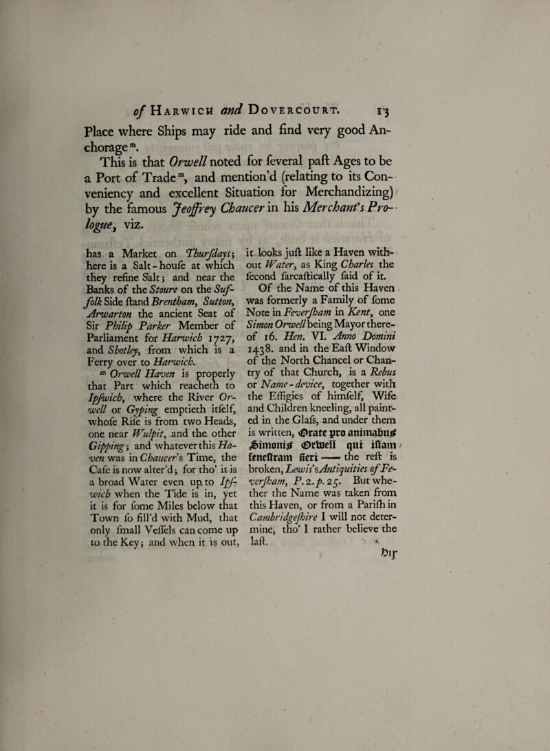 Place where Ships may ride and find very good An¬ chorage m. This is that Orwell noted for feveral paft Ages to be a Port of Trade111, and mention’d (relating to its Con- veniency and excellent Situation for Merchandizing) : by the famous Jeoffrey Chaucer in his Merchants Pro¬ logue, viz. has a Market on Fhurfdayss here is a Salt - houle at which they refine Salt; and near the Banks of the Stoure on the Suf¬ folk Side ftand Brentham, Sutton, Arwarton the ancient Seat of Sir Philip Parker Member of Parliament for Harwich 1727, and Shot ley, from which is a Ferry over to Harwich. m Orwell Haven is properly that Part which reacheth to Ipjwich, where the River Or¬ well or Gyping emptieth itfelf, whofe Rile is from two Heads, one near JVulpit, and the other Gipping j and whatever this Ha¬ ven was in Chaucers Time, the Cafe is now alter’d; for tho’ it- is a broad Water even up to IpJ- wicb when the Tide is in, yet it is for fome Miles below that Town lb fill’d with Mud, that only fmall Velfels can come up to the Key j and when it is out, it . looks juft like a Haven with¬ out Water, as King Charles the lecond farcaftically faid of it. Of the Name of this Haven was formerly a Family of fome Note in Feverjham in Kent, one Simon Orwell being Mayor there¬ of 16. Hen. VI. Anno Domini 1438. and in the Eaft Window of the North Chancel or Chan¬ try of that Church, is a Rebus or Name-device, together with the Effigies of himfelf. Wife and Children kneeling, all paint¬ ed in the Glafs, and under them is written, *©rate pro animating? £imoni£ <£>rfc)dl qtti iffam fencffram fieri-the reft is broken, Lezvis’sAntiquities of Fe¬ verjham, P. 2.p. 25. But whe¬ ther the Name was taken from this Haven, or from a Parilh in Cambridgefhire I will not deter¬ mine, tho’ I rather believe the