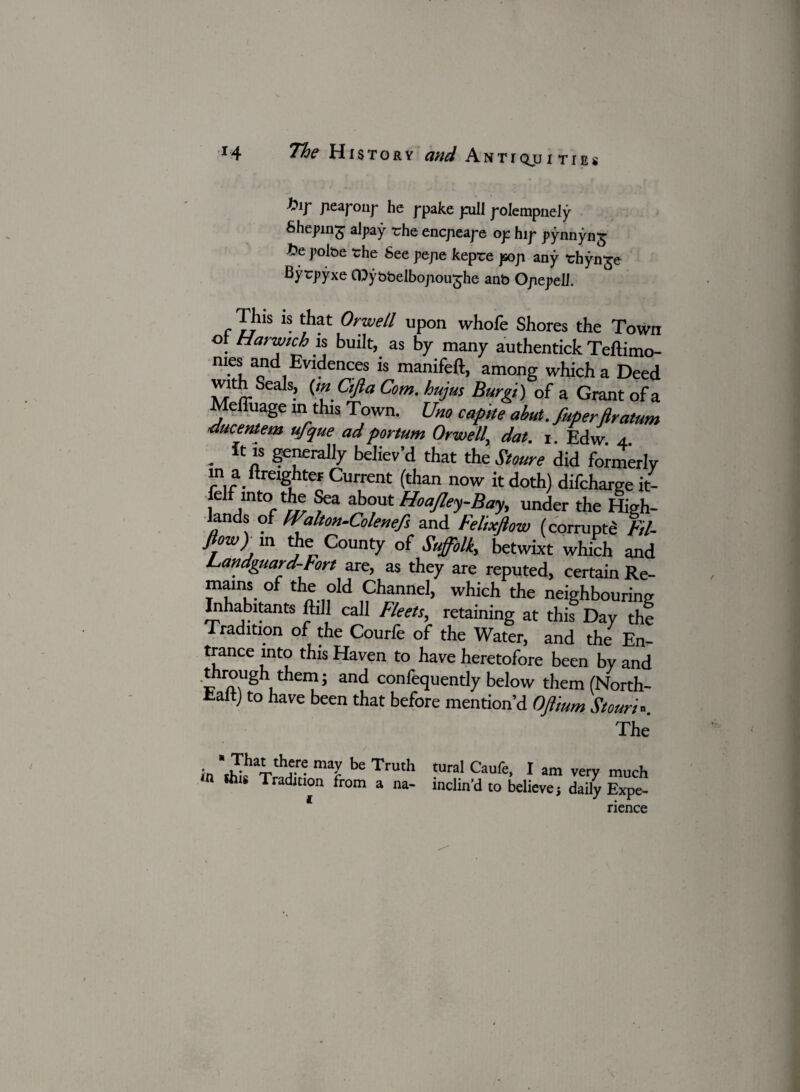 bir Jiearonr he rpake puii roIempneiy Shepmg alpay rhe encpieape op hip pynnyng t»e polbe the See pepie kepre pop any thynge Bytpyxe Gtybbelbopou^he anb Opepell. Iliis is that Orwell upon whofe Shores the Town . Harwich is built, as by many authentick Teftimo- nies and Evidences is manifeft, among which a Deed with Seals, (mCifia Com. hujus Burgi) of a Grant of a Meffuage in this Town. Urn capne abut, fuperftratum ducentem ufque adportum Orwell^ dat. r. Edw. 4. . “ generally believ’d that the Stoure did formerly m a ftmghter Current (than now it doth) difchargeit- elf into the Sea about Hoajley-Bay, under the High- lands of FFalton-Colenefs and Felixfiow (corrupt^ Fil- flow) in the County of Suffolk, betwixt which and Landguard-Fort are, as they are reputed, certain Re- mams of the old Channel, which the neighbouring Inhabitants ftill call Fleets, retaining at this Day the Tradition of the Courfe of the Water, and the En¬ trance into this Haven to have heretofore been by and through them; and confequently below them(North- talt) to have been that before mention’d Offmm Stour,*. The in thk^TrUffn^ maJ Truth tural Caufe, I am very much in this Tradition from a na- inclin'd to believe, daily Expe- rience