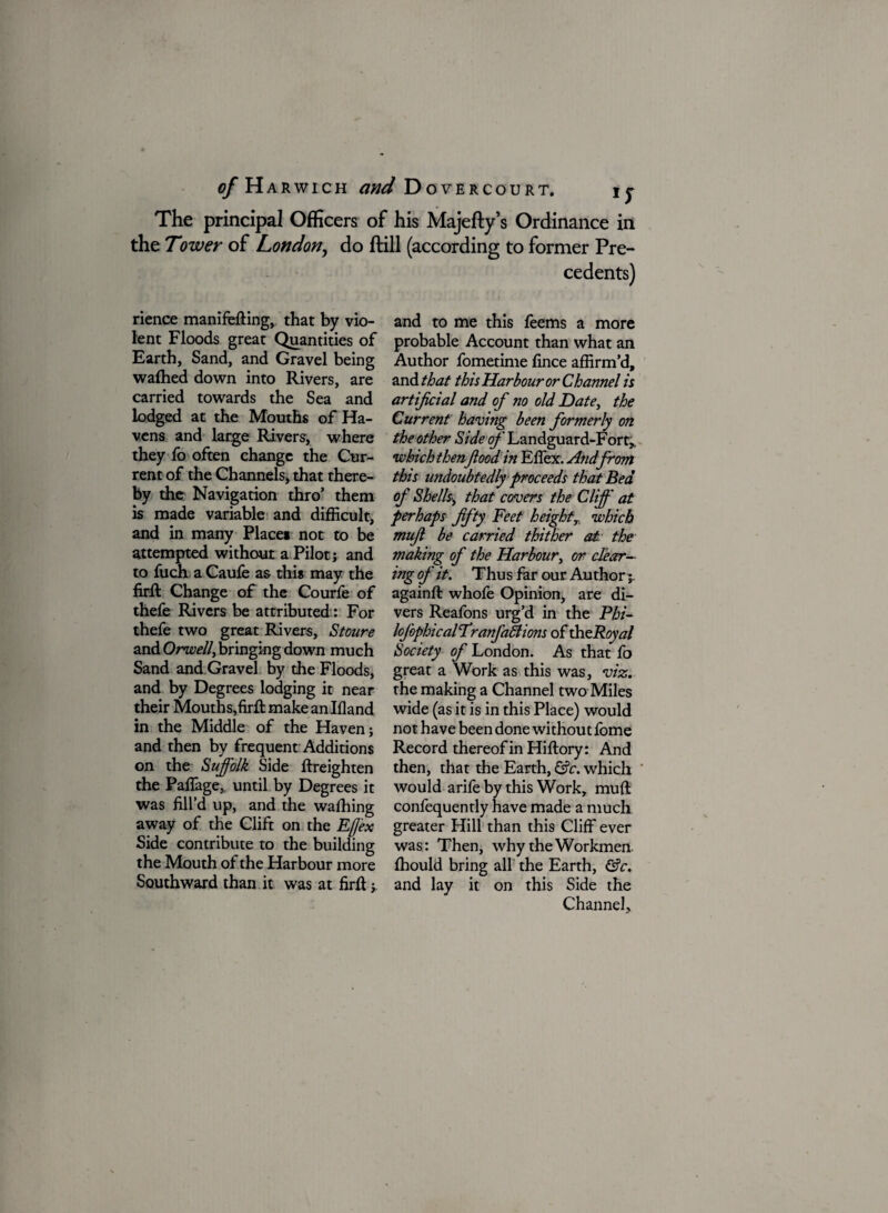 The principal Officers of his Majefty’s Ordinance in the Tower of London, do ftill (according to former Pre¬ cedents) rience manifefHng, that by vio¬ lent Floods great Quantities of Earth, Sand, and Gravel being wafhed down into Rivers, are carried towards the Sea and lodged at the Mouths of Ha¬ vens and large Rivers, where they fo often change the Cur¬ rent of the Channels, that there¬ by the Navigation thro’ them is made variable and difficult, and in many Place* not to be attempted without a Pilot; and to fuch a Caufe as this may the firft Change of the Courfe of thefe Rivers be attributed: For thefe two great Rivers, Stoure and Orwell, bringing down much Sand and Gravel by the Floods, and by Degrees lodging it near their Mouths,firfi: makeanlfland in the Middle of the Haven; and then by frequent Additions on the Suffolk Side ftreighten the PafFage, until by Degrees it was fill’d up, and the wafhing away of the Clift on the Eff'ex Side contribute to the building the Mouth of the Harbour more Southward than it was at firft;, and to me this feems a more probable Account than what an Author fometime fince affirm’d, and that this Harbour or Channel is artificial and of no old Date, the Current having been formerly on the other Side of Landguard-Fort,, •which thenflood in Effex. And from this undoubtedly proceeds that Bed of Shells\ that covers the Cliff at perhaps fifty Feet heightx which mufi be carried thither at the making of the Harbour, or clear¬ ing of it. Thus far our Author;. againft whofe Opinion, are di¬ vers Reafons urg’d in the Phi- lofophical Tranfactions of th zRoyal Society of London. As that fo great a Work as this was, viz. the making a Channel two Miles wide (as it is in this Place) would not have been done without fome Record thereof in Hiftory: And then, that the Earth, &c. which would arife by this Work, muft confequently have made a much greater Hill than this Cliff ever was: Then, why the Workmen fhould bring all the Earth, &c. and lay it on this Side the Channel,