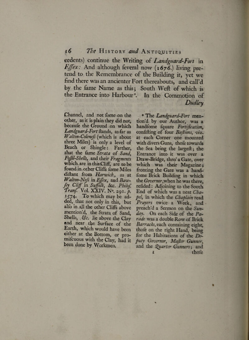 cedents) continue the Writing of Landguard-Foi t in E/Jex: And although feveral now (1676.) living pre¬ tend to the Remembrance of the Building it, yet we find there was an ancienter Fort thereabouts, and call'd by the fame Name as this the Entrance into Harbour Channel, and not tome on the other, as it is plain they did not, becaufe the Ground on which Landguard-Fort hands, as far as Walton-Colenefs (which is about three Miles) is only a level of Beach or Shingle: Farther, that the fame Strata of Sand, Fojfil-S hells, and their Fragments which are in thisCliff, are to be found in, other Clifts fome Miles diftant from Harwich., as at Wilton-NeJ's in Fffex, and Baw- fey Cliff' in Suffolk, &c. Philof Tranf. Vol. XXIV. N° 291./>. 1574- To which may be ad¬ ded, that not only in this, but alio in.all the other Clifts above mention’d, the Strata of Sand, Shells, . &c. Jie above the Clay and near tlje Surface of the Earth, which would have been either at the Bottom, or pro- mifeuous with the Clay, had it been done by Workmen. ; South Weft of which is \ In the Commotion of Dudley 0 The Landguard-Fort men¬ tion’d by our Author, was a handfome fquare Fortification, confifting of four Ba/lions, viz. at each Corner one mounted with divers Guns, thofe towards the Sea being the largeftj the Entrance into it was over a Draw-Bridge, thro’ a Gate, over which was their Magazine; fronting the Gate was a hand¬ fome Brick Building in which the Gmcrnor,when he was there, relided: Adjoining to the South End of which was a neat Cha¬ pel, in which the Chaplain read Prayers twice a Week, and • preach’d a Sermon on the Sun¬ day. On each Side of die Pa¬ rade was a double Row of Brick Barracks, each containing eight, thole on the right Hand, being for die Habitations of the De¬ puty Governor, Mafier Gunner, and the Quarter Gunners; and 1 thofe