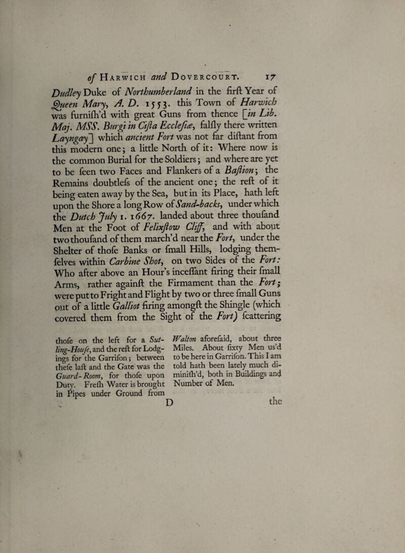 Dudley Duke of Northumberland in the fir ft Year of Queen Mary, A.D. 1553. this Town of Harwich was furnifh’d with great Guns from thence [in Lib. Maj. MSS. Biirgt in Cifta Ecclefue, falfly there written Layngay~\ which ancient Fort was not far diftant from this modern one; a little North of it: Where now is the common Burial for the Soldiers; and where are yet to be feen two Faces and Flankers of a Baftion; the Remains doubtlefs of the ancient one; the reft of it being eaten away by the Sea, but in its Place, hath left upon the Shore a long Row of Sand-backs, under which the Dutch July 1. 1667. landed about three thoufand Men at the Foot of Felixfiow Cliff, and with about two thoufand of them march’d near the Fort, under the Shelter of thofe Banks or fmall Hills, lodging them- felves within Carbine Shot, on two Sides of the Fort: Who after above an Hour’s inceftant firing their fmall Arms, rather againft the Firmament than the Fort; were put to Fright and Flight by two or three fmall Guns out of a little Galliot firing amongft the Shingle (which covered them from the Sight of the Fort) feathering thofe on the left for a Sut- JValton aforefaid, about three Ung-Houje, and the reft for Lodg- Miles. About fixty Men us’d ings for the Garrifon; between to be here in Garrifon. This I am thefe laft and the Gate was the told hath been lately much di- Guard- Room, for thofe upon minilh’d, both in Buildings and Duty. Frefli Water is brought Number of Men. in Pipes under Ground from D the