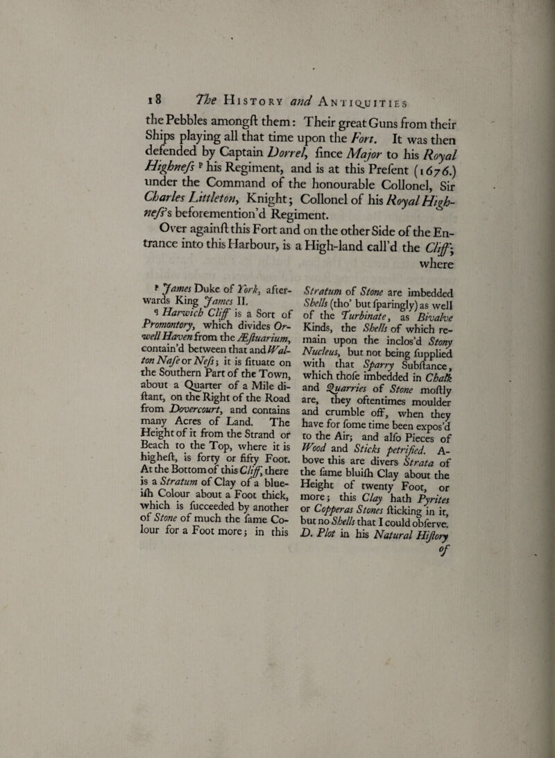 I 18 The History and Antiquities the Pebbles amongft them: Their great Guns from their Ships playing all that time upon the Fort. It was then defended by Captain Dorr el, fince Major to his Royal Htghnefs p his Regiment, and is at this Prefent (1676.) under the Command of the honourable Collonel, Sir Charles Littleton, Knight; Collonel of his Royal High- nefs’s beforemention’d Regiment. Over againft this Fort and on the other Side of the En¬ trance into this Harbour, is p James Duke of York, after¬ wards King James II, q Harwich Cliff is a Sort of Promontory, which divides Or¬ well Haven from the JEJluarium, contain’d between that zn&IVal- ton Nafe or Nefs-, it is fituate on the Southern Part of the Town, about a Quarter of a Mile di- ftant, on the Right of the Road from Dovercourt, and contains many Acres of Land. The Height of it from the Strand or Beach to the Top, where it is higheft, is forty or fifty Foot. At the Bottom of this Cliff, there is a Stratum of Clay of a blue- ifh Colour about a Foot thick, which is fucceeded by another of Stone of much the fame Co¬ lour for a Foot more ; in this i High-land call’d the Cliff; where Stratum of Stone are imbedded Shells (tho’ but fparingly) as well of the Turbinate, as Bivalve Kinds, the Shells of which re¬ main upon the inclos’d Stony Nucleus, but not being fupplied with that Sparry Subftance, which thofe imbedded in Chalk and Quarries of Stone moflly are, they oftentimes moulder and crumble off, when they have for fome time been expos’d to the Air; and alfo Pieces of Wood and Sticks petrified. A- bove this are divers Strata of the fame bluifh Clay about the Height of twenty Foot, or more; this Clay hath Pyrites or Copperas Stones flicking in it, but no Shells that I could obferve. H. Plot in his Natural Hijlory