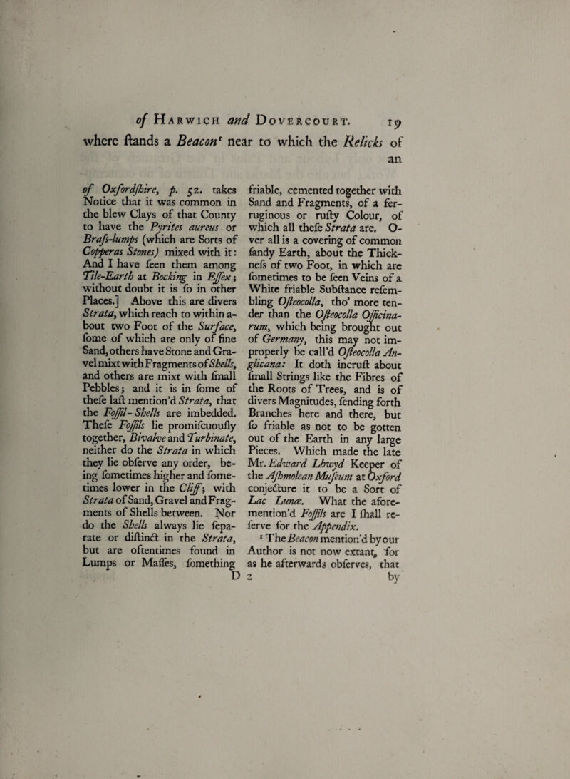 where ftands a Beaconr near to which the Relicks of an of Oxfordfhire, p. 52. takes Notice that it was common in the blew Clays of that County to have the Pyrites aureus or Brafs-lumps (which are Sorts of Copperas Stones) mixed with it: And I have feen them among 'Pile-Earth at Booking in Effex j without doubt it is fo in other Places.] Above this are divers Strata, which reach to within a- bout two Foot of the Surface, fome of which are only of fine Sand, others have Stone and Gra¬ vel mixt with F ragments ofShells, and others are mixt with fmall Pebbles j and it is in fome of thefe lafl mention’d Strata, that the FoJJil- Shells are imbedded. Thefe Fofjils lie promifcuoufly together, Bivalve and Furbmate, neither do the Strata in which they lie obferve any order, be¬ ing fometimes higher and fome- times lower in the Cliff; with Strata of Sand, Gravel and Frag¬ ments of Shells between. Nor do the Shells always lie fepa- rate or diflind in the Strata, but are oftentimes found in Lumps or Mafles, fomething friable, cemented together with Sand and Fragments, of a fer¬ ruginous or rufty Colour, of which all thefe Strata are. O- ver all is a covering of common fandy Earth, about the Thick- nefs of two Foot, in which are fometimes to be feen Veins of a White friable Subfiance refem- bling Ofieocolla, tho’ more ten¬ der than the Ofieocolla Officina- rum, which being brought out of Germany, this may not im¬ properly be call’d Ofieocolla An¬ glic ana: It doth incruft about fmall Strings like the Fibres of the Roots of Trees, and is of divers Magnitudes, fending forth Branches here and there, but fo friable as not to be gotten out of the Earth in any large Pieces. Which made the late Mr .Edward Lhwyd Keeper of the Ajlmolean Mufeum at Oxford conjecture it to be a Sort of Lac Lunce. What the afore- mention’d Fofjils are I fliall re- lcrve for the Appendix. * The Beacon mention’d by our Author is not now extant, for as he afterwards obferves, that by D 2