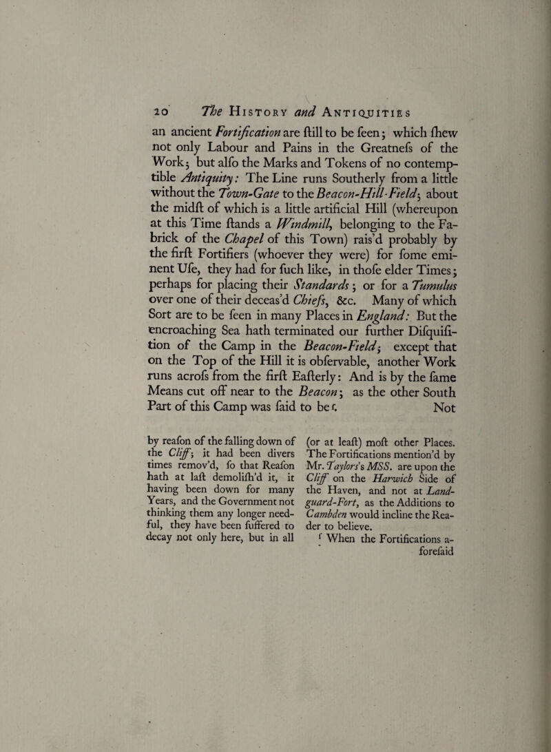 an ancient Fortification are ftill to be feen; which fhew not only Labour and Pains in the Greatnefs of the Work 5 but alfo the Marks and Tokens of no contemp¬ tible Antiquity: The Line runs Southerly from a little without the Town-Gate to the Beacon-Hill-Field; about the midft of which is a little artificial Hill (whereupon at this Time ftands a Windmill, belonging to the Fa- brick of the Chapel of this Town) rais’d probably by the firft Fortifiers (whoever they were) for fome emi¬ nent Ufe, they had for fuch like, in thofe elder Times; perhaps for placing their Standards; or for a Tumulus over one of their deceas’d Chiefs, &c. Many of which Sort are to be feen in many Places in England: But the encroaching Sea hath terminated our further Difquifi- tion of the Camp in the Beacon-Ft eld) except that on the Top of the Hill it is obfervable, another Work runs acrofs from the firft Eafterly: And is by the fame Means cut off near to the Beacon; as the other South Part of this Camp was faid to be f. Not by reafon of the falling down of the Cliff; it had been divers times remov’d, fo that Reafon hath at laft demolifh’d it, it having been down for many Years, and the Government not thinking them any longer need¬ ful, they have been fuffered to decay not only here, but in all (or at leaft) moft other Places. The Fortifications mention’d by Mr. Taylors s MSS. are upon the Cliff on the Harwich Side of the Haven, and not at Land- guard-Fort, as the Additions to Cambden would incline the Rea¬ der to believe. [ When the Fortifications a- forefaid