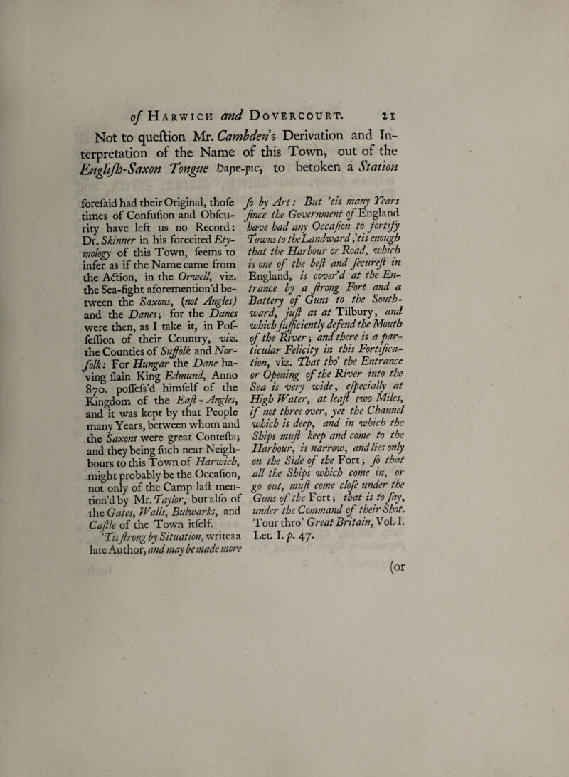 Not to queftion Mr. Cambdens Derivation and In¬ terpretation of the Name of this Town, out of the Englifh-Saxon Tongue bape-pic, to betoken a Station forefaid had their Original, thofe times of Confufion and Obfcu- rity have left us no Record: Dr. Skinner in his forecited Ety¬ mology of this Town, feems to infer as if the Name came from the Action, in the Orwell, viz. the Sea-fight aforemention’d be¬ tween the Saxons, (not Angles) and the Danes-, for the Danes were then, as I take it, in Pof- feflion of their Country, viz. the Counties of Suffolk and Nor¬ folk: For Hungar the Dane ha¬ ving llain King Edmund, Anno 870. pofifefs’d himfelf of the Kingdom of the Eajl- Angles, and it was kept by that People many Years, between whom and the Saxons were great Contefts; and they being fuch near Neigh¬ bours to this Town of Harwich, might probably be the Occafion, not only of the Camp laffc men¬ tion’d by Mr. Taylor, but alfo of the Gates, Walls, Bulwarks, and Caftle of the Town itfelf. 'TisJirong by Situation, writes a late Author, and may be made more fo by Art: But 'tis many Tears fince the Government of England have had any Occafion to fortify Towns to theLandward -,'tis enough that the Harbour or Road, which is one of the beft and JecureJl in England, is cover'd at the En¬ trance by a Jirong Fort and a Battery of Guns to the South¬ ward, juft as at Tilbury, and which Jufficiently defend the Mouth of the River; and there is a par¬ ticular Felicity in this Fortifica¬ tion, viz. That tho' the Entrance or Opening of the River into the Sea is very wide, efpecially at High Water, at leaf two Miles, if not three over, yet the Channel which is deep, and in which the Ships mufi keep and come to the Harbour, is narrow, and lies only on the Side of the Fort j fo that all the Ships which come in, or go out, mufi come clofe under the Guns of the Fort; that is to Jay, under the Command of their Shot. Tour thro’ Great Britain, Vol. I. Let. I. p. 47.