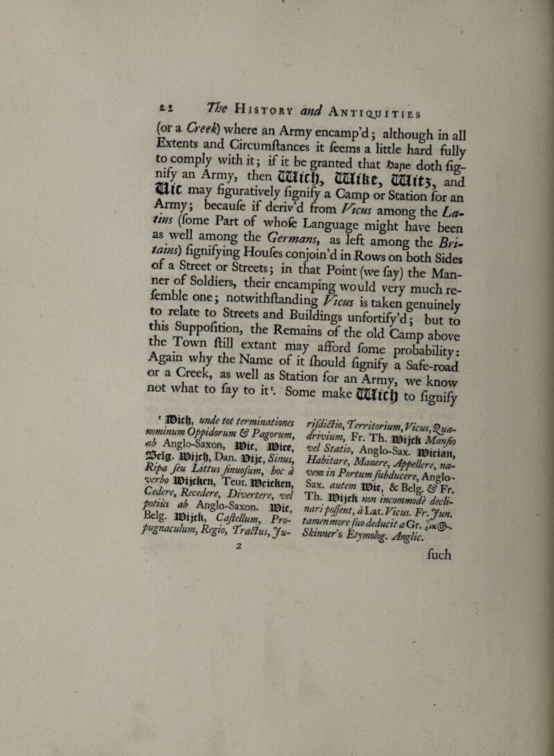'The History and Anti qju i t i e s (or a Creek) where an Army encamp’d; although in all Jixtents and Circumftances it Teems a little hard fullv to comply with it; if it be granted that tape dothfig- mfy an Army, then mtcl), Wtitt, SZlftj, and «llC may figuratively fignify a Camp or Station for an Army; becaufe if deriv’d from Ftcus among the La- tms (feme Part of whofe Language might have been as well among the Germans, as left among the Bri- tarns) figmfymg Houfes conjoin’d in Rows on both Sides ZFTF T-’ in that Point (we %) the Man- femblpS° dlerS’ th“unnC^ping WOuld ver7 much re- femble one; notwithftanding Ftcus is taken genuinely to relate to Streets and Buildings unfortify’d° but to his Suppofition, the Remains of the old Camp above e own i extant may afford fome probability: Again why the Name of it fhould fignify a Safe-road or a Creek, as well as Station for an Army, we know no w lat to fay to it \ Some make mUt) to fignify • mc% unde tot terminations^ nominum Oppidorum & Pagorum, <ib Anglo-Saxon, mit, naw’ mm Dan. *)ijc, Simi Ripa feu Littus fnuofum, hoc a verboWtitm Teut. J^cicftcit, C edere, Recedere, Divertere, vel potius ab Anglo-Saxon. •Belg. mijth, Cajiellum, Pro- pugnaculum,, Regio, Tradius, Ju- rifdidiio, Territorium, Vicus, Qua- dnvium, Fr. Th. Mtjch Manfio vel Static, Anglo-Sax. Hainan, Habitare, Manere, Appellere, na- vem in Portum fubducere, Anglo < Sax. autem & Belg. & Fr. Th. mijeft non incommode decli- naripofjent, a Lat. Vicus. Fr. Jun. tamen morefuo deducit a Gr. Skinner s Etymolog. Anglic. fuch