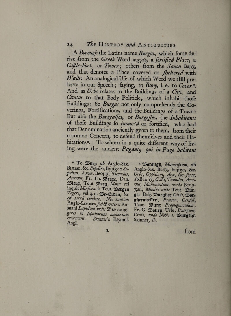 A Borough the Latins name Burgas, which Tome de¬ rive from the Greek Word uruf/og, a fortified Place, a Caftle-Fort, or Tower; others from the Saxon Buji£, and that denotes a Place covered or fheltered with Wills: An analogical Ufe of which Word we {till pre- ferve in our Speech; faying, to Bury, i. e. to Cover\ And as Urhs relates to the Buildings of a City, and Civitas to that Body Politick, which inhabit thole Buildings: So Burgas not only comprehends the Co¬ verings, Fortifications, and the Buildings of a Town: But alfo the Burgeaffes, or Burgeffes, the Inhabitants of thofe Buildings fo inmur’d or fortified, who had that Denomination anciently given to them, from their common Concern, to defend themfelves and their Ha¬ bitations*. To whom in a quite different way of liv¬ ing were die ancient Paganih qui in Pago habitant w To ab Anglo-Sax. Bipian, &c. Sepelire, Byp^eb Se- pultus, a nom. Beop£, Tumulus, Acervus,, Fr. Th. °&ttgt, Dan. p&ictjj, Teut. Mom: vel inquit Minftoew a Teut. Bergen Tegere, velq.d. ^e-€ttJcn, hoc eft terra condere. Nee tantum Anglo-Saxones fed & veteres Ro- wiani Lapidum moles & terree ag- geres in fepultorum memoriam erexerunt. Skinner’s Etymol. Angl. • 3 x 2$oroUffJ), Municipium, ab Anglo-Sax. Bupg, Bup^e, &c. Urbsy Oppidumy Arx, hoc forte, abBeopj, Collis, Cumulus, Acer- vus. Muniment urn, verbo Beop- £an, Munire unde Teut. get, Belg. 2£urgfjer, Civisy 25or= gfjetmecftcr, Prcetory Confuly Teut. 2&UCJJ Propugnaculum, Fr. G. 2$outg, Urbs, Bourgeois, Civisy unde Nobis a 22>urgcf£, Skinner, ib. z from