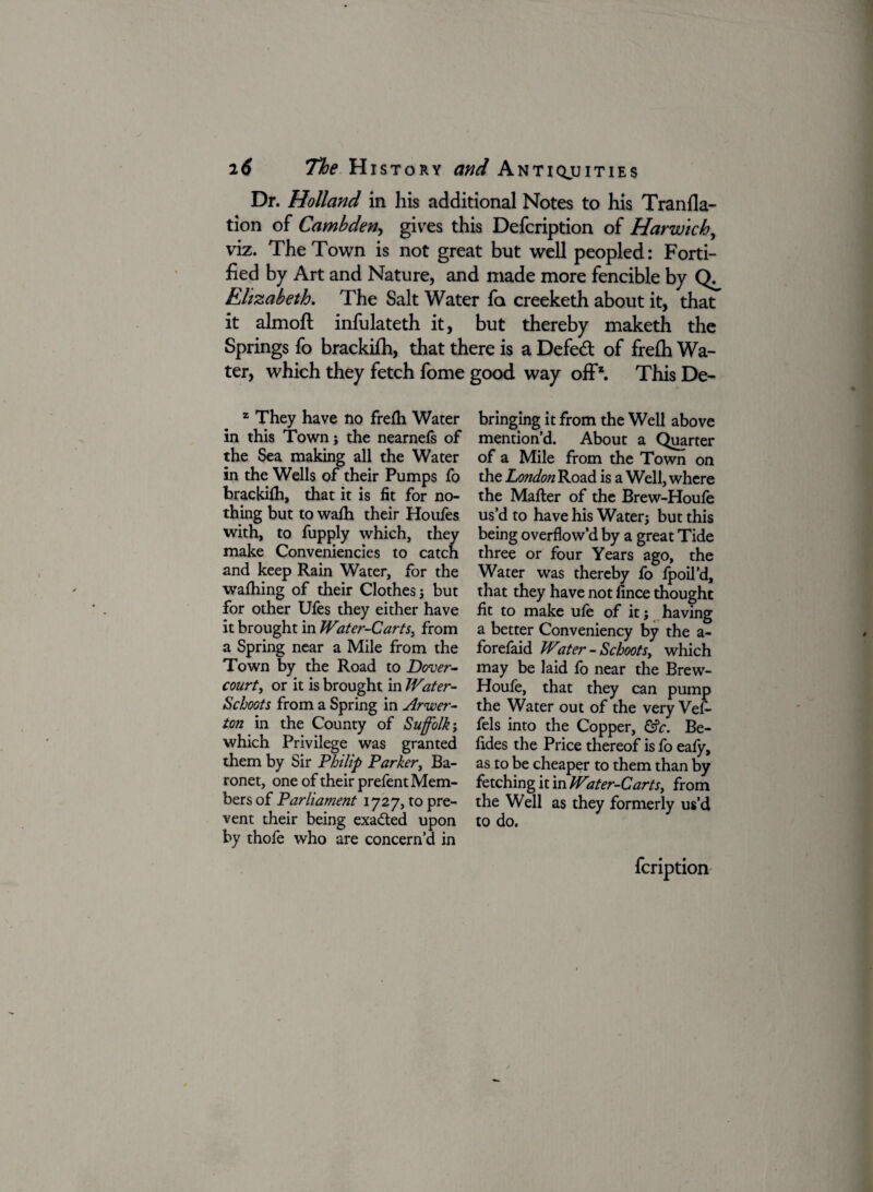 Dr. Holland in his additional Notes to his Tranfla- tion of Cambden, gives this Defcription of Harwich, viz. The Town is not great but well peopled: Forti¬ fied by Art and Nature, and made more fencible by Elizabeth. The Salt Water fa creeketh about it, that it almoft infulateth it, but thereby maketh the Springs fo brackifh, that there is a Defeat of frefh Wa¬ ter, which they fetch fome good way off1. This De- z They have no frefh Water in this Town; the nearnefs of the Sea making all the Water in the Wells of their Pumps fo brackifh, that it is fit for no¬ thing but to wafh their Houfes with, to fupply which, they make Conveniences to catch and keep Rain Water, for the wafhing of their Clothes; but for other Ufes they either have it brought in Water-Carts, from a Spring near a Mile from the Town by the Road to Dover- court, or it is brought in Water- Reboots from a Spring in Arwer- ton in the County of Suffolk; which Privilege was granted them by Sir Philip Parker, Ba¬ ronet, one of their prefent Mem¬ bers of Parliament 1727, to pre¬ vent their being exacted upon by thofe who are concern’d in bringing it from the Well above mention’d. About a Quarter of a Mile from the Town on the London Road is a Well, where the Matter of the Brew-Houfe us’d to have his Water; but this being overflow’d by a great Tide three or four Years ago, the Water was thereby fo fpoil’d, that they have not fince thought fit to make ufe of it; having a better Conveniency by the a- forefaid Water - Schootsy which may be laid fo near the Brew- Houfe, that they can pump the Water out of the very Vefi- fels into the Copper, &c. Be- fides the Price thereof is fo eafy, as to be cheaper to them than by fetching it in Water-Carts, from the Well as they formerly us’d to do. feription