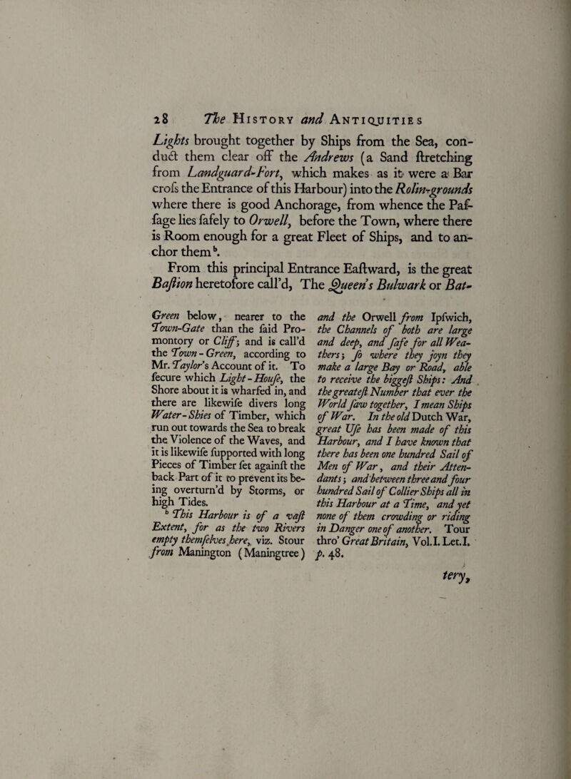 Lights brought together by Ships from the Sea, con- dud; them clear off the Andrews (a Sand flretching from Landguard»Fort, which makes as it* were a Bar crofs the Entrance of this Harbour) into the Rolin^grounds where there is good Anchorage, from whence the Paf- fage lies fafely to Orwell, before the Town, where there is Room enough for a great Fleet of Ships, and to an¬ chor themb. From this principal Entrance Eaftward, is the great Bafiionheretofore call’d, The Queens Bulwark or Bat- Green below, nearer to the Town-Gate than the faid Pro¬ montory or Cliff -y and is call’d the ‘Town - Green, according to Mr. 'Taylor $ Account of it. To fecure which Light-Houfe, the Shore about it is wharfed in, and there are likewife divers long Water-Shies of Timber, which run out towards the Sea to break the Violence of the Waves, and it is likewife fupported with long Pieces of Timber fet againft the back Part of it to prevent its be¬ ing overturn’d by Storms, or high Tides. b This Harbour is of a vafi Extent, for as the two Rivers empty themfelves herey viz. Stour from Manington (Maningtree) and the Orwell from Ipfwich, the Channels of both are large and deep, and fafe for all Wea¬ thers ; fo where they joyn they make a large Bay or Roady able to receive the biggejl Ships: And thegreatejl Number that ever the World Jaw together, I mean Ships of Wir. In the old Dutch War, great Ufe has been made of this Harbour, and I have known that there has been one hundred Sail of Men of War, and their Atten- da?its; and'between three and four hundred Sail of Collier Ships all in this Harbour at a Time, and yet none of them crowding or riding in Danger one of another. Tour thro Great Britain, Vol.LLet.I* P> 48.