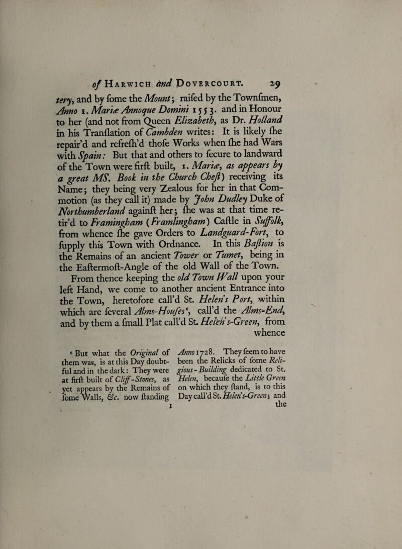 tery, and by fome the Mount; raifed by the Townfmen, Anno i. Marta Annoque Domini 1553. and in Honour to her (and not from Queen Elizabeth, as Dr. Holland in his Tranflation of Cambden writes: It is likely Ihe repair’d and refrefh’d thofe Works when (he had Wars with Spain: But that and others to fecure to landward of the Town were firft built, 1. Maria, as appears by a great MS, Book in the Church Chefl) receiving its Name; they being very Zealous for her in that Com¬ motion (as they call it) made by John Dudley Duke of Northumberland againft her} fhe was at that time re¬ tir’d to Framingham (Framlingham) Caftle in Suffolk, from whence Ihe gave Orders to Landguard~Fort, to fupply this Town with Ordnance. In this Bafiion is the Remains of an ancient Tower or Tumet, being in the Eaftermoft-Angle of the old Wall of the Town. From thence keeping the old Town IVsill upon your left Hand, we come to another ancient Entrance into the Town, heretofore call’d St. Helens Port, within which are feveral Alms-Houfes\ call’d the Alms-End, and by them a {mall Plat call’d St Helen s-Green, from whence f But what the 0%’m/ of Anno ij2%. They Teem to have them was, is at this Day doubt- been the Relicks of fome Reli- fulandin the dark: They were gious-Building dedicated to St. at firft built of Cliff-Stones, as Helen, becaufe the Little Green yet appears by the Remains of on which they ftand, is to this fome Walls, &c. now ftanding Day call’d St. Helen s-Green; and