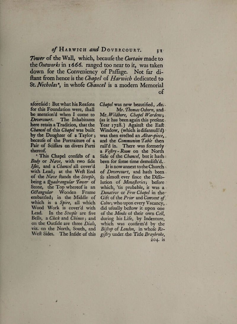 Tower of the Wall, which, becaufe the Curtain made to the Outworks in 1666. ranged too near to it, was taken down for the Convenience of Paflage. Not far di- ftant from hence is the Chapel of Harwich dedicated to St. Nicholas*, in whofe Chancel is a modern Memorial of aforefaid: But what his Reafons for this Foundation were, fhall be mention’d when I come to Dovercourt. The Inhabitants here retain a Tradition, that the Chancel of this Chapel was built by the Daughter of a Taylor j becaufe of the Portraiture of a Pair of ScilTars on divers Parts thereof. e This Chapel confifts of a Body or Nave, with two fide JJleSj and a Chancel all cover’d with Lead} at the Weft End of the Nave ftands the Steeple, being a Quadrangular ‘Tower of Stone, the Top whereof is an OB angular Wooden Frame embattled; in the Middle of which is a Spire, all which Wood Work is cover’d with Lead. In the Steeple are five Bells, a Clock and Chimes; and on the Outfide are three Dials, viz. on the North, South, and Weft Sides. The Infide of this Chapel was new beautified, An.. Mr. Thomas Osborn, and • Mr. Wildbore, Chapel Wardens ;. (as it has been again this prefent. Year 1728.) Againft the Eaft Window, (which is difannull’d) was then eredled an Altar-piece,, and the Communion Table then rail’d in. There was formerly a Vejlry-Room on the North Side of the Chancel, but it hath been for fome time demolifh’d. It is now annext to the Church of Dovercourty and hath been * fo almoft ever fince the Diflo- lution of Monajleries'y before which, ’tis probable, it was a Donative or Free Chapel in the Gift of the Prior and Convetit of, Colne-, who upon every Vacancy, did ufually beftow it upon one of the Monks of their own Cell, during his Life, by Indenture, which was confirm’d by the Bifop of London, in whole Re- gijiry under, the Title Bray broke, 204. is