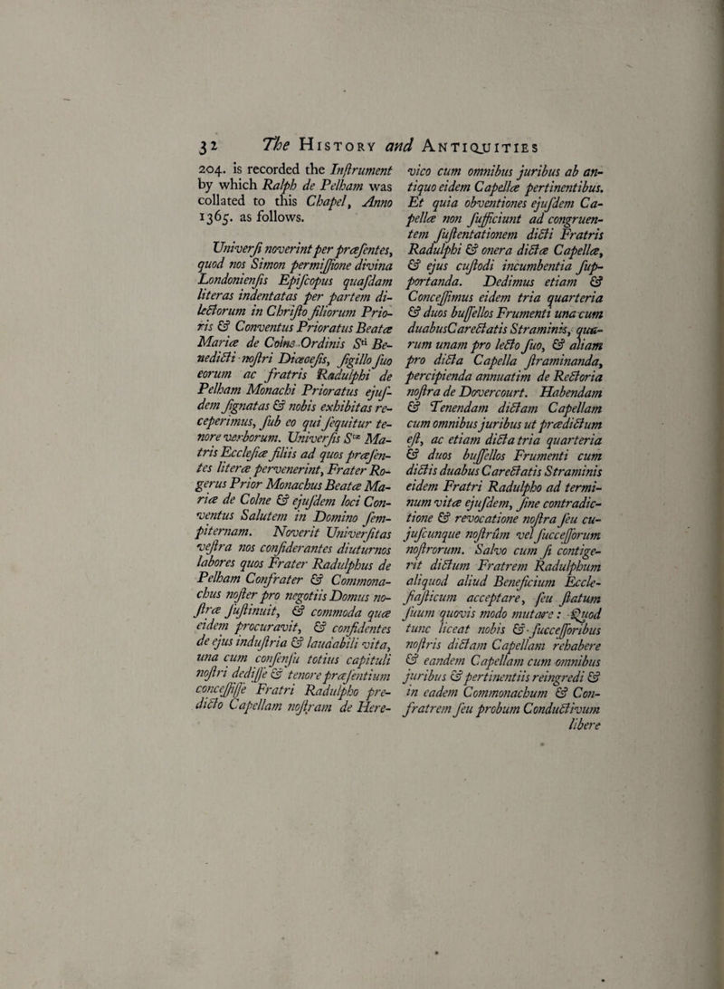 204. is recorded the Infiritment by which Ralph de Pelham was collated to this Chapel, Anno 1365. as follows. Univerf noverint per prafentes, quod nos Simon permifjione divina Londonienfs Epifcopus quafdam literas indentatas per partem di- ledlorum in Chrijlo fliorum Prio- ris & Convent us Prior at us Be at a Maria de Coins Ordinis Stl Be- nedidlinofri Dicecefs, Jigillofuo eorum ac fratris Radulphi de Pelham Monachi Prioratus ejuf- dem fignatas & nobis exhibitas re- ceperimus, fub eo qui Jequitur te- nore verborum. Univerfs Slx Ma- tris Ecclefa jiliis ad quos praj'en- tes litera pervenerint, Prater Ro¬ ger us Prior Monachus Beat a Ma¬ ria de Colne & ejujdem loci Con- noentus Salutem in Domino fem- piternam. Noverit Univerft as vejlra nos confiderantes diuturnos labores quos Frater Radulphus de Pelham Confrater & Commona- chus nojler pro negotiis Domus no- jlra Jufinuit, & commoda qua eidem procuravit, & confdentes de ejus indujlria & laudabili vita, una cum confenfu totius capituli nojln dedijj'e & tenore prajentium concejjijj'e Fratri Radulpho pre- didlo Cap ell am nojlram de Here- vico cum omnibus juribus ab an- tiquo eidem Capella pertinentibus. Et quia obventiones ejufdem Ca¬ pella non fujfciunt ad congruen- tem fujlentationem didli Fratris Radulphi & oner a didla Capella, & ejus cujlodi incumbentia fup- portanda. Dedimus etiam & ConceJJimus eidem tria quartern a & duos bujfellos Frumenti una cum duabusCaredlatis Stramink, qua- rum unam pro le6lo fuo, & aliam pro didla Capella framinanda, percipienda annuatim de Redloria nojlra de Dovercourt. Habendam & Fenendam didlam Capellam cum omnibus juribus ut pradidium eft, ac etiam didla tria quarteria duos bujfellos Frumenti cum didhs duabusCaredlatis Straminis eidem Fratri Radulpho ad termi- num vita ejufdem, fine contradic- tione & revocatione nofra Jeu cu- jufcunque nofirum velJucceJforum noftrorum. Salvo cum f contige- rit didlum Fratrem Radulphum aliquod aliud Beneficium Eccle- fajhcum accept are, feu fiatum J'uum quovis modo mutare: Quod tunc lie eat nobis &■ fuccefforibus no fir is didlam Capellam rehabere & eandem Capellam cum omnibus juribus &pertinentiis reingredi & m eadem Commonachum & Con- fratrem Jeu probum Condudlivum libere