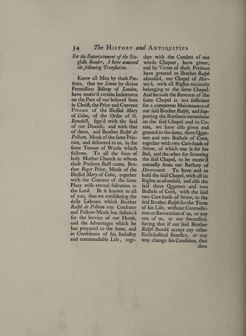 For the Entertainment of the En¬ glish Reader, I have annexed the following Franfation. Know all Men by thefe Pre¬ fents, that we Simon by divine Permiffion Bifhop of London, have receiv’d certain Indentures on the Part of our beloved Sons in Chrift, the Prior and Convent Priorate of the Bleffed Mary of Colne, of the Order of St. Benedict, fign’d with the Seal of our Diocefs; and with that of them, and Brother Ralph de Pelham, Monk of the fame Prio¬ rate, and delivered to us, in the fame Tenour of Words which follows. To all the Sons of holy Mother Church to whom thefe Prefents (hall come, Bro¬ ther Roger Prior, Monk of the Bleffed Mary of Colne, together with the Convent of the fame Place wifh eternal Salvation in the Lord. Be it known to all of you, that we confidering the daily Labours which Brother Ralph de Pelham our Confrater and Fellow-Monk has fuftain’d for the Service of our Houfe, and the Advantages which he has procured to the fame, and in Confidence of his Induftry and commendable Life, toge¬ ther with the Confent of our whole Chapter, have given, and by Virtue of thefe Prefents have granted to Brother Ralph aforefaid, our Chapel of Har¬ wich, with all Rights anciently belonging to the fame Chapel. And becaufe the Revenue of the fame Chapel is not fufficient for a competent Maintenance of our faid Brother Ralph, and fup- porting the Burthens incumbent on the faid Chapel and its Cu¬ rate, we have alfo given and granted to the fame, three Quar¬ ters and two Bufhels of Corn, together with two Cart-loads of Straw, of which one is for his Bed, and the other for Strawing the faid Chapel, to be receiv’d annually from our Redory of Dovercourt. To have and to hold the faid Chapel, with all its Rights as aforefaid, and alfo the faid three Quarters and two Bufhels of Corn, with the faid two Cart-loads of Straw, to the faid Brother Ralph for the Term of his Life, without Contradic¬ tion or Revocation of us, or any one of us, or our Succeflbrs. Saving that if our faid Brother Ralph fhould accept any other Ecclefiaflical Benefice, or any way change his Condition, that