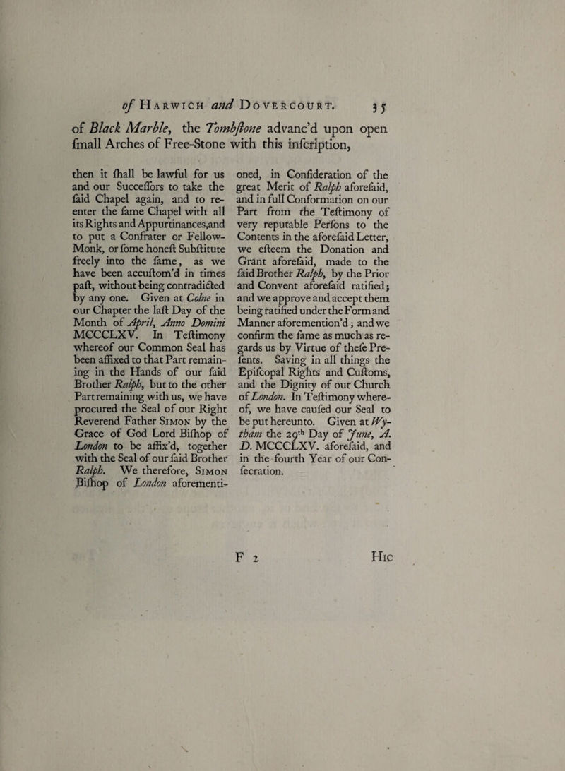 of Black Marble, the Tombftone advanc’d upon open fmall Arches of Free-Stone with this infcription, then it lhall be lawful for us and our Succelfors to take the faid Chapel again, and to re¬ enter the fame Chapel with all its Rights and Appurtinances,and to put a Confrater or Fellow- Monk, or fome honed Subditute freely into the lame, as we have been accudom’d in times pad, without being contradi&ed by any one. Given at Colne in our Chapter the lad Day of the Month of April, Anno Domini MCCCLXV. In Tedimony whereof our Common Seal has been affixed to that Part remain¬ ing in the Hands of our faid Brother Ralph, but to the other Part remaining with us, we have procured the Seal of our Right Reverend Father Simon by the Grace of God Lord Bilhop of Loiidon to be affix’d, together with the Seal of our faid Brother Ralph. We therefore, Simon Bilhop of London aforementi¬ oned, in Conlideration of the great Merit of Ralph aforefaid, and in full Conformation on our Part from the Tedimony of very reputable Perfons to the Contents in the aforefaid Letter, we edeem the Donation and Grant aforefaid, made to the faid Brother Ralph> by the Prior and Convent aforefaid ratified; and we approve and accept them being ratified under the Form and Manner aforemention’d; and we confirm the fame as much as re¬ gards us by Virtue of thefe Pre- fents. Saving in all things the Epifcopal Rights and Cudoms, and the Dignity of our Church of London. In Tedimony where¬ of, we have caufed our Seal to be put hereunto. Given at Wy- tham the 29th Day of June, A. D. MCCCLXV. aforefaid, and in the fourth Year of our Con- fecration.