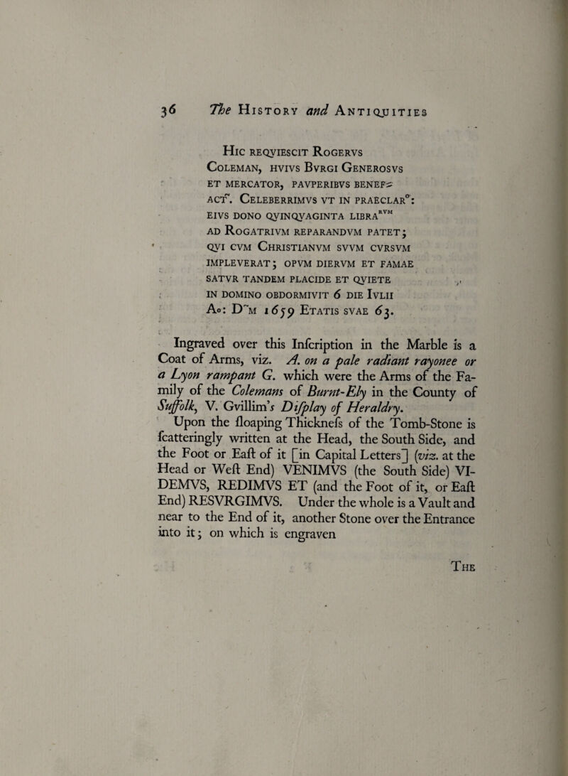 Hie REQVIESCIT RoGERVS Coleman, hvivs Bvrgi Generosvs ET MERCATOR, PAVPERIBVS BENEFrS ACT~. Celeberrimvs VT IN praeclar0: EIVS DONO QyiNQVAGINTA LIBRARVM ad Rogatrivm reparandvm patet; qvi cvm Christianvm svvm cvrsvm IMPLEVERAT; OPVM DIERVM ET FAMAE SATVR TANDEM PLACIDE ET QVIETE IN DOMINO OBDORMIVIT 6 DIE IvLII Ao: Dr “m idjp Etatis svae 63. %- * J * ' w* .• l 1 . a } Ingraved over this Infcription in the Marble is a Coat of Arms, viz. A. on a pale radiant rayonee or a Lyon rampant G. which were the Arms of the Fa¬ mily of the Colemans of Burnt-Ely in the County of Suffolk^ V. Gvillim’.y D ifplay of Heraldry. Upon the floaping Thicknefs of the Tomb-Stone is fcatteringly written at the Head, the South Side, and the Foot or Eaft of it [[in Capital Letters] (viz. at the Head or Weft End) VENIMVS (the South Side) VI- DEMVS, REDIMVS ET (and the Foot of it, or Eaft End) RESVRGIMVS. Under the whole is a Vault and near to the End of it, another Stone over the Entrance into it; on which is engraven