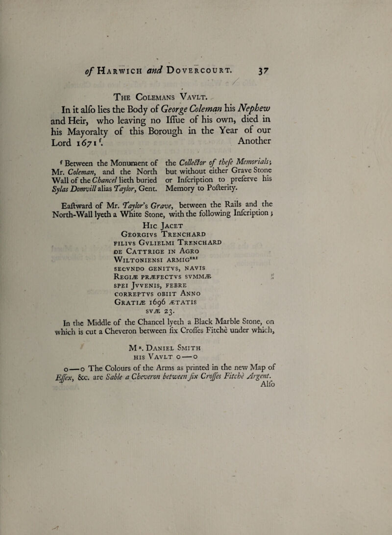 •• • / The Colemans Vavlt. ^ In it alfo lies the Body of George Coleman his Nephew and Heir, who leaving no Ifliie of his own, died in his Mayoralty of this Borough in the Year of our Lord 1671f. Another f Between the Monument of the Collector of thefe Memorials; Mr. Coleman, and the North but without either Grave Stone Wall of the Chancel lieth buried or Infcription to preferve his Sylas Domvill alias Taylor, Gent. Memory to Pofterity. Eaftward of Mr. ‘Taylor’s Grave, between the Rails and the North-Wall lyeth a White Stone, with the following Infcription i Hie Jacet Georgivs Trenchard filivs Gvlielmi Trenchard de Cattrige in Agro WlLTONIENSI ARMIGeri SECVNDO GENITVS, NAVIS Regime pr^efectvs svmmae f, SPEI JvVENIS, FEBRE CORREPTVS OBIIT ANNO Gratis 1696 tetatis svje 23. In the Middle of the Chancel lyeth a Black Marble Stone, on which is cut a Cheveron between fix Crolfes Fitche under which, M R. Daniel Smith his Vavlt o — o o—o The Colours of the Arms as printed in the new Map of EJfex, &c. are Sable a Cheveron between fix Crofi'es Fitche Argent. Alfo