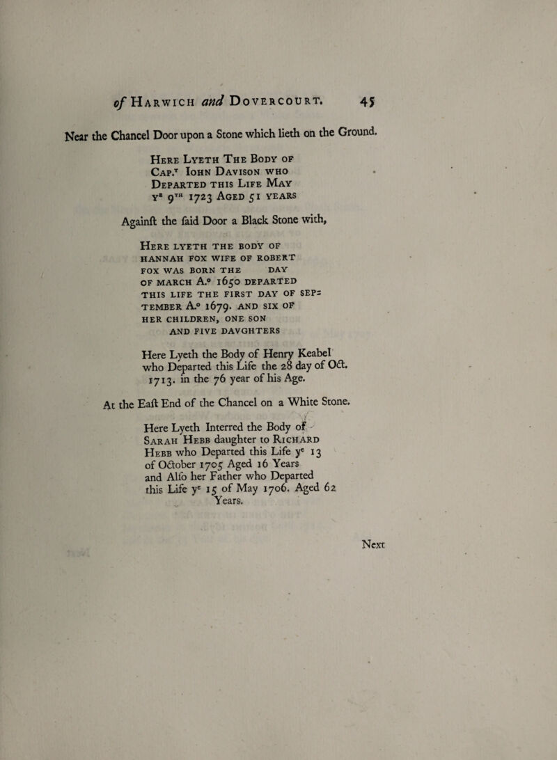 Near the Chancel Door upon a Stone which lieth on the Ground. Here Lyeth The Body of Cap.t Iohn Davison who Departed this Life May yb 9™ 1723 Aged 51 years Againft the faid Door a Black Stone with. Here lyeth the body of HANNAH FOX WIFE OF ROBERT FOX WAS BORN THE DAY OF MARCH A.° 1650 DEPARTED THIS LIFE THE FIRST DAY OF SEPi TEMBER A.0 1679. AND SIX OF HER CHILDREN, ONE SON AND FIVE DAVGHTERS Here Lyeth the Body of Henry Keabel who Departed this Life the 28 day of Oft. 1713. in the 76 year of his Age. At the Eaft End of the Chancel on a White Stone. Y.)t. fi ■ ~> ' i Here Lyeth Interred the Body of ^ Sarah Hebb daughter to Richard Hebb who Departed this Life ye 13 of Oftober 1705 Aged 16 Years and Alio her Father who Departed this Life ye 15 of May 1706. Aged 62 Years.