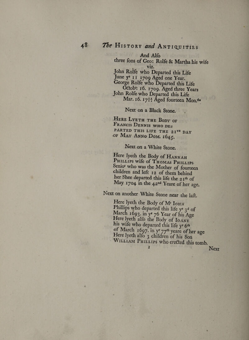 And Alfo three fons of Geo: Rolfe & Martha his wife viz. John Rolfe who Departed this Life June ye 11 1709 Aged one Year. George Rolfe who Departed this Life 0£tobr: 16. 1709. Aged three Years John Rolfe who Departed this Life Mar. 16.17f t Aged fourteen Mon.th* Next on a Black Stone. Here Lyeth the Body of Francis Dennis who de= PARTED THIS LIFE THE 21th DAY of May Anno Dom. 1645. Next on a White Stone. Here lyeth the Body of Hannah Phillips wife of Thomas Phillips Senior who was the Mother of fourteen children and left 12 of them behind her Shee departed this life the 21th of May 1704 in the 42nd Yeare of her age. Next on another White Stone near the Iaft. Here lyeth the Body of Mr Iohn Phillips who departed this life ye 3 d of March 1693.in ye 76 Year of his Age Here lyeth alfo the Body of Ioane his wife who departed this life ye 6th of March 1697.in yc77thyeare of her age Here lyeth alfo 3 children of his Son William Phillips who erefted this tomb. 1 ' Next