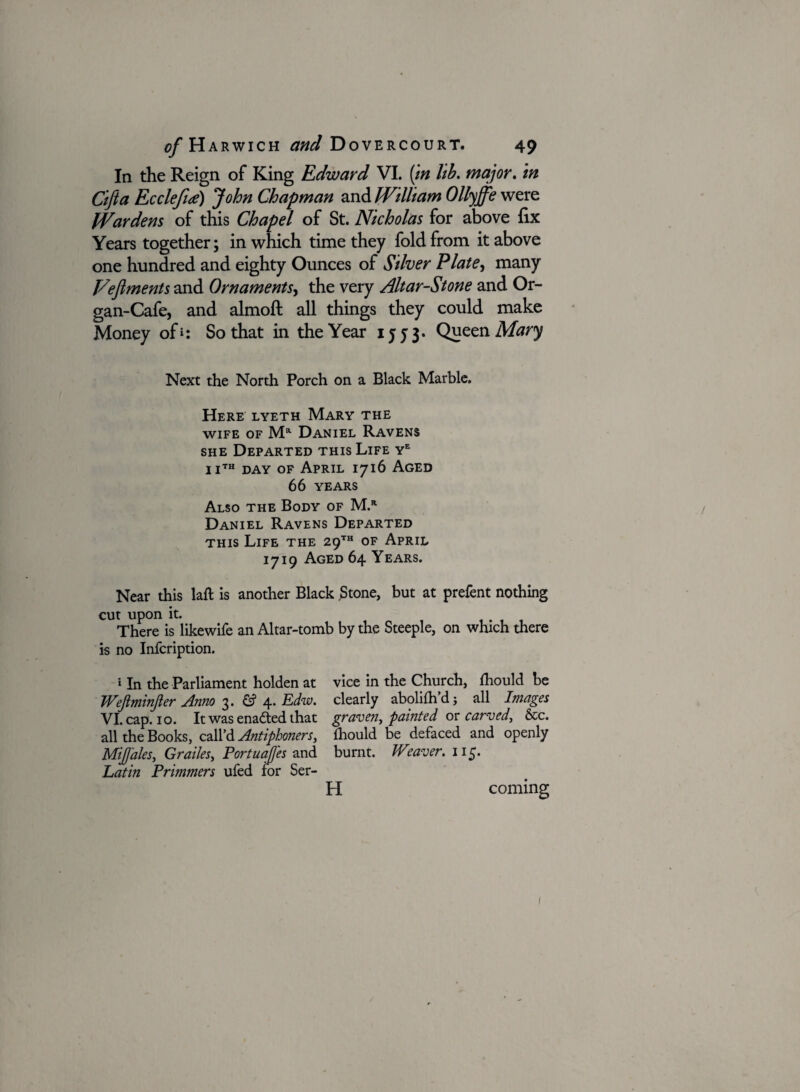 In the Reign of King Edward VI. (in lib. major. in Cifta Ecclefue) John Chapman and William Ollyffe were Wardens of this Chapel of St. Nicholas for above fix Years together; in which time they fold from it above one hundred and eighty Ounces of Silver Plate, many Fefiments and Ornaments, the very Altar-Stone and Or¬ gan-Cafe, and almoft all things they could make Money of*: So that in the Year 1553. Queen Mary Next the North Porch on a Black Marble. Here lyeth Mary the wife of Mr Daniel Ravens she Departed this Life ye iith day of April 1716 Aged 66 years Also the Body of M.r Daniel Ravens Departed this Life the 29™ of April 1719 Aged 64 Years. Near this laft is another Black .Stone, but at prefent nothing cut upon it. There is likewife an Altar-tomb by the Steeple, on which there is no Infcription. * In the Parliament holden at Wejlminjler Anno 3. & 4. Edw. VI. cap. 10. It was enadted that all the Books, call’d Antiphoners, Mijj'ales, Grades, Portuafles and Latin Primmers ufed for Ser¬ vice in the Church, fhould be clearly abolilh’d; all Images graven, painted or carved, &c. lhould be defaced and openly burnt. JVeaver. 115. H coming 1