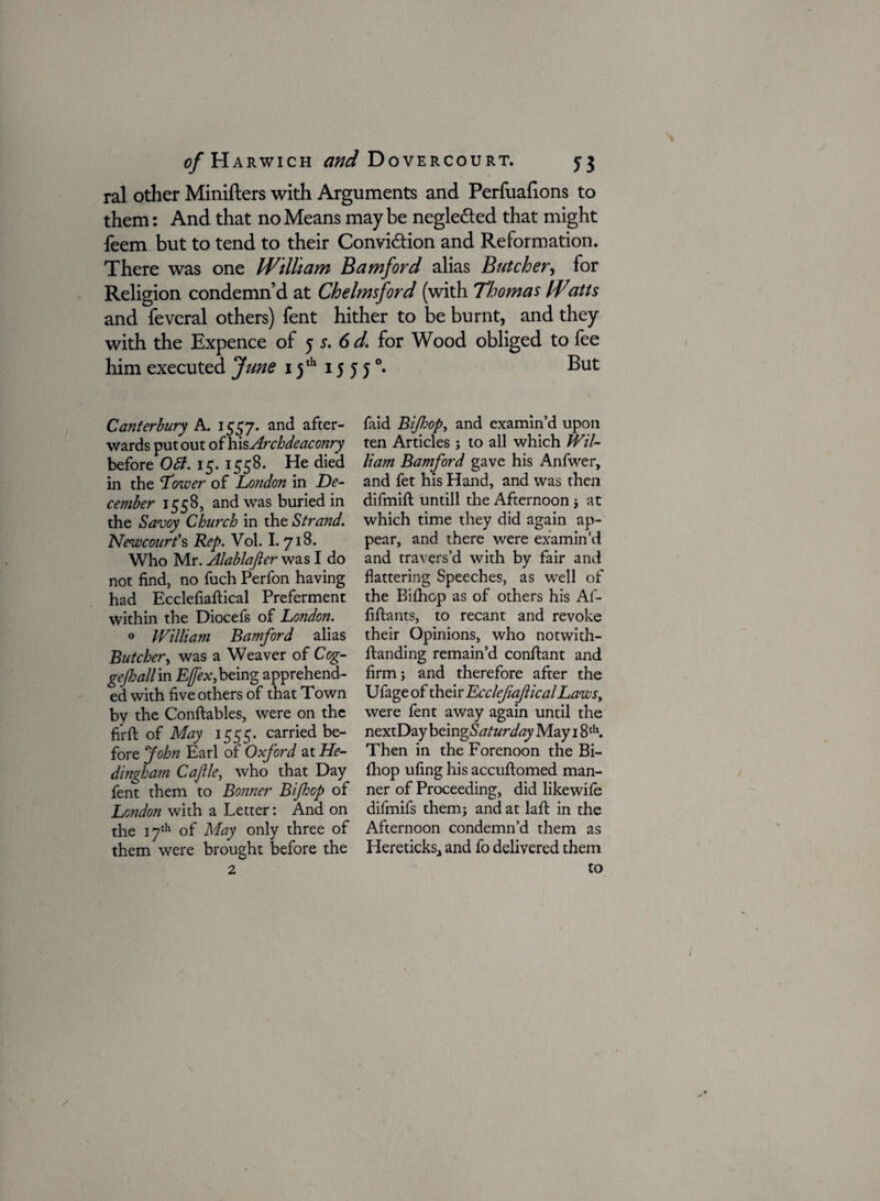 ral other Minifters with Arguments and Perfuafions to them: And that no Means may be negle&ed that might feem but to tend to their Conviction and Reformation. There was one William Bamford alias Butcher, for Religion condemn’d at Chelmsford (with Thomas IFatts and feveral others) fent hither to be burnt, and they with the Expence of 5 s. 6 d. for Wood obliged to fee him executed June 15 th 15 5 5 °. But Canterbury A. 1557. and after¬ wards put out of his Archdeaconry before OB. 15. 1558. He died in the Tower of London in De¬ cember 1558, and was buried in the Savoy Church in the Strand. Newcourt’s Rep. Vol. I. 718. Who Mr. Alablajier was I do not find, no fuch Perfon having had Ecclefiaftical Preferment within the Diocefs of London. 0 William Bamford alias Butcher, was a Weaver of Cog- gejhall in Ejfex,being apprehend¬ ed with five others of that Town by the Conftables, were on the firft of May 1555. carried be¬ fore John Earl of Oxford at He- dingham Cafile, who that Day fent them to Bo?iner Bifop of London with a Letter: And on the 17th of May only three of them were brought before the faid Bifop, and examin’d upon ten Articles ; to all which Wil¬ liam Bamford gave his Anfwer, and fet his Hand, and was then difmift untill the Afternoon ; at which time they did again ap¬ pear, and there were examin’d and travers’d with by fair and flattering Speeches, as well of the Biihop as of others his Afi- fiftants, to recant and revoke their Opinions, who notwith- flanding remain’d conftant and firm; and therefore after the Ufageof their Ecclefiaftical Lawst were fent away again until the nextDay being.S'^r^ May 18 th. Then in the Forenoon the Bi- fhop ufing his accuftomed man¬ ner of Proceeding, did likewile difmifs them; and at laft in the Afternoon condemn’d them as Hereticks, and fo delivered them to