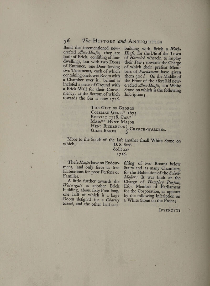 dand the forementioned new- eredted Alms-Houfes, they are built of Brick, confiding of four dwellings, but with two Doors of Entrance, one Door lerving two Tenements, each of which containing one lower Room with a Chamber over it; behind is inclofed a piece of Ground with a Brick Wall for their Conve- niency, at the Bottom of which towards the Sea is now 1728. building with Brick a Work* Houfe, for theUfeof the Town of Harwich wherein to imploy their Poor; towards the Charge of which their prefent Mem¬ bers of Parliament have given them 300 /. On the Middle of the Front of the aforefaid new- eredted Alms-Houfes, is a White Stone on which is the following Infcription; The Gift of George Coleman Gent.t 1673 Rebvilt 1718. Cap.t Mad:Son Hvnt Major Hen: BickertonI ~ Giles Baker j* Chvrch-wardens. More to the South of the lad another fmall White Stone on which, D. S. Sen1. dedit xxL 1718. Thefe Houfes have no Endow- fiding of two Rooms below ment, and only ferve as free Stairs and as many Chambers, Habitations for poor Perfons or for the Habitation of the School- Families. Majler: It was built at the A little further towards the Charge of Humphry Parfons. Water-gate is another Brick Efq; Member of Parliament building, about fixty Foot long, for the Corporation, as appears one half of which is a large by the following Infcription on Room defignd for a Charity a White Stone on the Front; school, and the other half con- IwENTVTI
