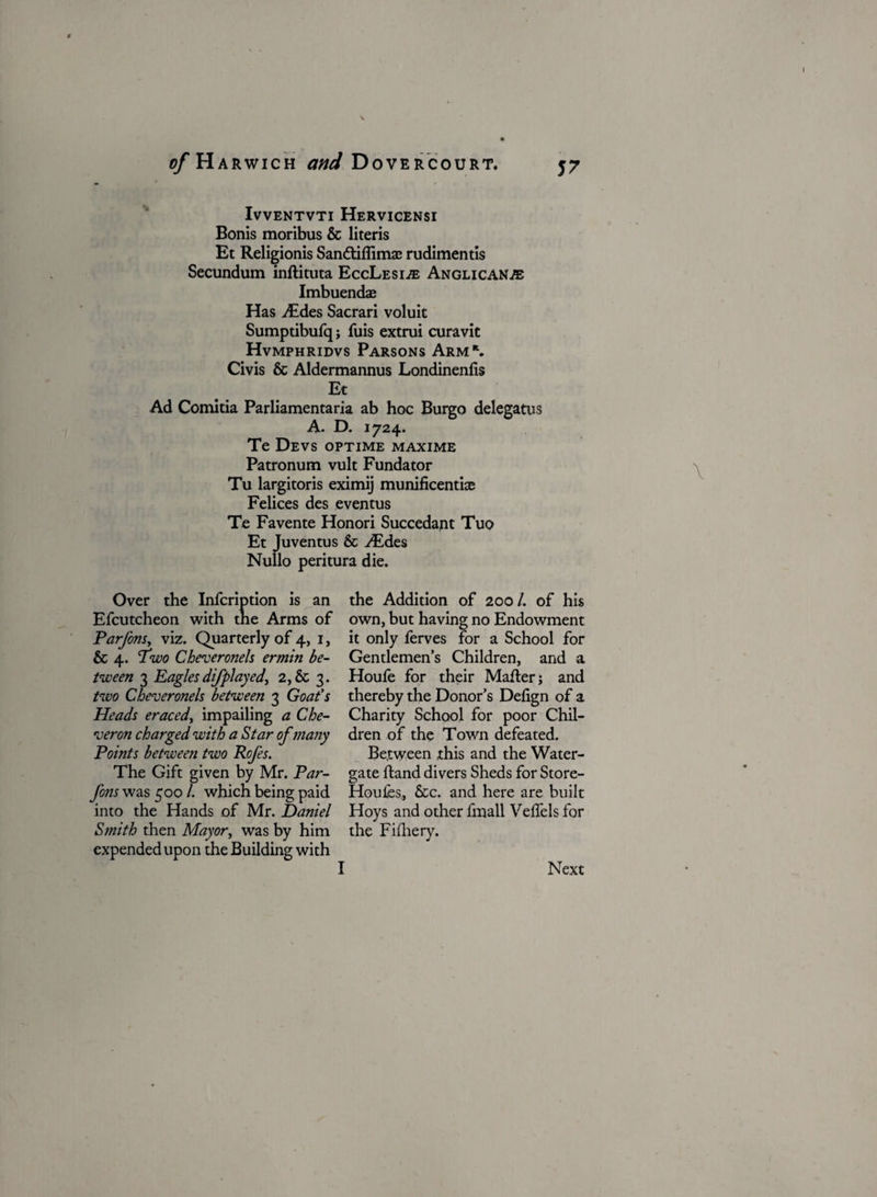 ^/Harwich W Dovercourt. IVVENTVTI HERVICENSI Bonis moribus & literis Et Religionis Sandtiflimae rudimentis Secundum inftituta EccLesi® Anglican.® Imbuendae Has Aides Sacrari voluit Sumptibufq; fuis extrui curavit Hvmphridvs Parsons Arm*. Civis & Aldermannus Londinenlis Et Ad Comitia Parliamentaria ab hoc Burgo delegatus A. D. 1724. Te Devs optime maxime Patronum vult Fundator Tu largitoris eximij munificently Felices des eventus Te Favente Honori Succedant Tuo Et Juventus & Aides Nullo peritura die. Over the Infcription is an the Addition of 200/. of his Efcutcheon with the Arms of own, but having no Endowment Parjons, viz. Quarterly of 4, 1, it only ferves for a School for & 4. Pwo Ch eve rone Is ermin be- Gentlemen’s Children, and a tween 3 Eagles difplayed, 2,& 3. Houle for their Mailer j and two Cheveronels between 3 Goat’s thereby the Donor’s Defign of a Heads eraced, impailing a Che- Charity School for poor Chil- veron charged with a Star of many dren of the Town defeated. Points between two Rcfes. Between this and the Water- The Gift given by Mr. Par- gate Hand divers Sheds for Store¬ ys was 500 /. which being paid Houles, &c. and here are built into the Hands of Mr. Daniel Hoys and other fmall Velfels for Smith then Mayor, was by him the Fifhery. expended upon the Building with I Next