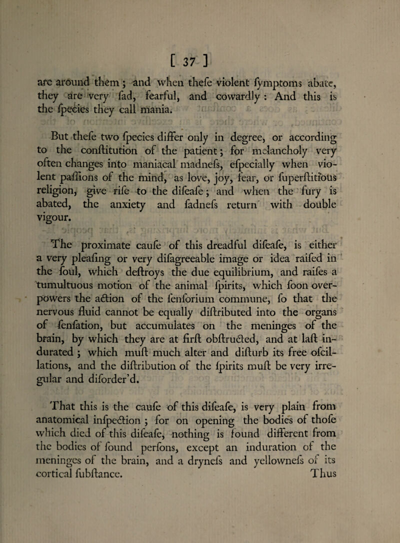 are around them; and when thefe violent fymptoms abate, they are very fad, fearful, and cowardly: And this is the fpecies they call mania. But thefe two fpecies differ only in degree, or according to the conftitution of the patient; for melancholy very often changes into maniacal madnefs, efpecially when vio¬ lent paffions of the mind, as love, joy, fear, or fuperftitious religion, give rife to the difeafe; and when the fury is abated, the anxiety and fadnefs return with double vigour. f r - r it ■ - • 4 . , .. J - * * * v./'. 2 v * - f'- < I • l ' ^ - ' * * I ' C ^ - .... . T X 1 • I The proximate caufe of this dreadful difeafe, is either a very pleafing or very difagreeable image or idea raifed in the foul, which deftroys the due equilibrium, and raifes a tumultuous motion of the animal fpirits, which foon over¬ powers the action of the fenforium commune, fo that the nervous fluid cannot be equally diftributed into the organs of fenfation, but accumulates on the meninges of the brain, by which they are at firft obftruded, and at laft in¬ durated ; which muft much alter and difturb its free ofcil- lations, and the diftribution of the fpirits muft be very irre¬ gular and diforder’d. That this is the caufe of this difeafe, is very plain from anatomical infpedtion ; for on opening the bodies of thofe which died of this difeafe, nothing is found different from the bodies of found perfons, except an induration of the meninges of the brain, and a drynefs and yellownefs of its cortical fubftance. Thus