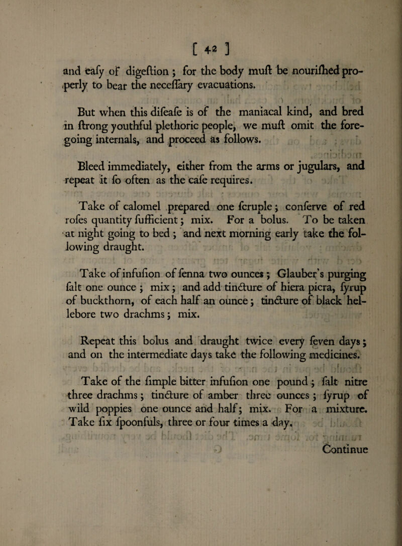 C 4* 3 and eafy of digeftion ; for the body muft be nourifhed pro- .perly to bear the neceflary evacuations. V f • ‘ •» But when this difeafe is of the maniacal kind, and bred in ftrong youthful plethoric people, we muft omit the fore¬ going internals, and proceed as follows. • Bleed immediately, either from the arms or jugulars, and repeat it fo often as the cafe requires. % ‘ • fv' *' > 1 ■ \ frl J , j # • * m » I »• | « I *, • , ♦ • # ... I f r« • ■ ■ • Take of calomel prepared one fcruple; conferve of red rofes quantity fufficient; mix. For a bolus. To be taken at night going to bed ; and next morning early take the fol¬ lowing draught. .. .. .... Take ofinfulion of fenna two ounces ; Glauber’s purging fait one ounce ; mix; and add tindture of hiera picra, fyrup of buckthorn, of each half an ounce; tindture of black hel¬ lebore two drachms; mix. Repeat this bolus and draught twice every leven days; and on the intermediate days take the following medicines. e ' . - . -n v • ,r.....!. Take of the fimple bitter infufion one pound ; fait nitre three drachms; tindture of amber three ounces ; lyrup of wild poppies one ounce and half; mix. For a mixture. Take fix fpoontuls, three or four times a day, \ ‘ j ) J J J. , J ?i i lUi aOT \ • Iflr ijl Continue