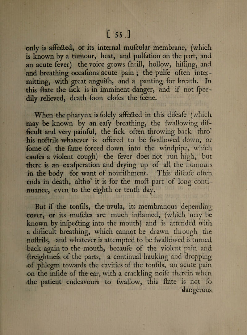 [55.] only is affe&ed, or its internal mufcular membrane, (which is known by a tumour, heat, and pulfation on the part, and an acute fever) the voice grows fhrill, hollow, hiding, and and breathing occafions acute pain ; the pulfe often inter¬ mitting, with great anguifh, and a panting for breath. In this ftate the lick is in imminent danger, and if not fpee- dily relieved, death foon clofes the fcene. When the pharynx isfolely affetfted in this difeafe (which may be known by an eafy breathing, the fwallowing dif¬ ficult and very painful, the lick often throwing back thro1 his noftrils whatever is offered to be (wallowed down, or fome of the fame forced down into the windpipe,, which caufes a violent cough) the fever does not run high, but there is an exafperation and drying up of all the humours in the body for want of nourifhment. This difeafe often ends in death, altho1 it is for the mod part of long conti¬ nuance, even to the eighth or tenth day. But if the tonfils, the uvula, its membranous depending cover, or its mufcles are much inflamed, (which may be known by infpe&ing into the mouth) and is attended, with a difficult breathing, which cannot be drawn through, the noftrils, and whatever is attempted to be fwallowedis turned back again to the mouth, becaufe of the violent pain and ftreightnefs of the parts, a continual hauking and dropping vof phlegm towards the cavities of the tonftls, an acute pain on the infide of the ear, with a crackling noife therein when the patient endeavours to fwaliow, this ftate is net fo dangerous