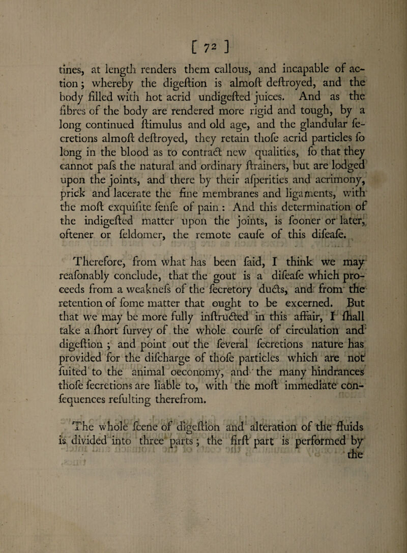 tines, at length, renders them callous, and incapable of ac¬ tion ; whereby the digeftion is almoft deftroyed, and the body filled with hot acrid undigefted juices. And as the fibres of the body are rendered more rigid and tough, by a long continued ftimulus and old age, and the glandular fe- cretions almoft deftroyed, they retain thofe acrid particles fo long in the blood as to contract new qualities, fo that they cannot pafs the natural and ordinary ftrainers, but are lodged upon the joints, and there by their afperities and acrimony, prick and lacerate the fine membranes and ligaments, with the moft exquifite fenfe of pain : And this determination of the indigefted matter upon the joints, is fooner or later,, oftener or feldomer, the remote caufe of this difeafe. Therefore, from what has been faid, I think we may reafonably conclude, that the gout is a difeafe which pro¬ ceeds from a weaknefs of the fecretory dudts, and: from the retention of fome matter that ought to be excerned. But that we may be more fully inftru<fted in this affair, I fhall take a ftiort furvey of the whole courfe of circulation and digeftion ; and point out the feveral fecretions nature has provided for the difcharge of thofe particles which are not fuited to the animal oeconomy, and' the many hindrances thofe fecretions are liable to, with the moft immediate con- fequences refulting therefrom. The whole fcene of digeftion and alteration of the fluids is divided into three parts; the firft part is performed by the