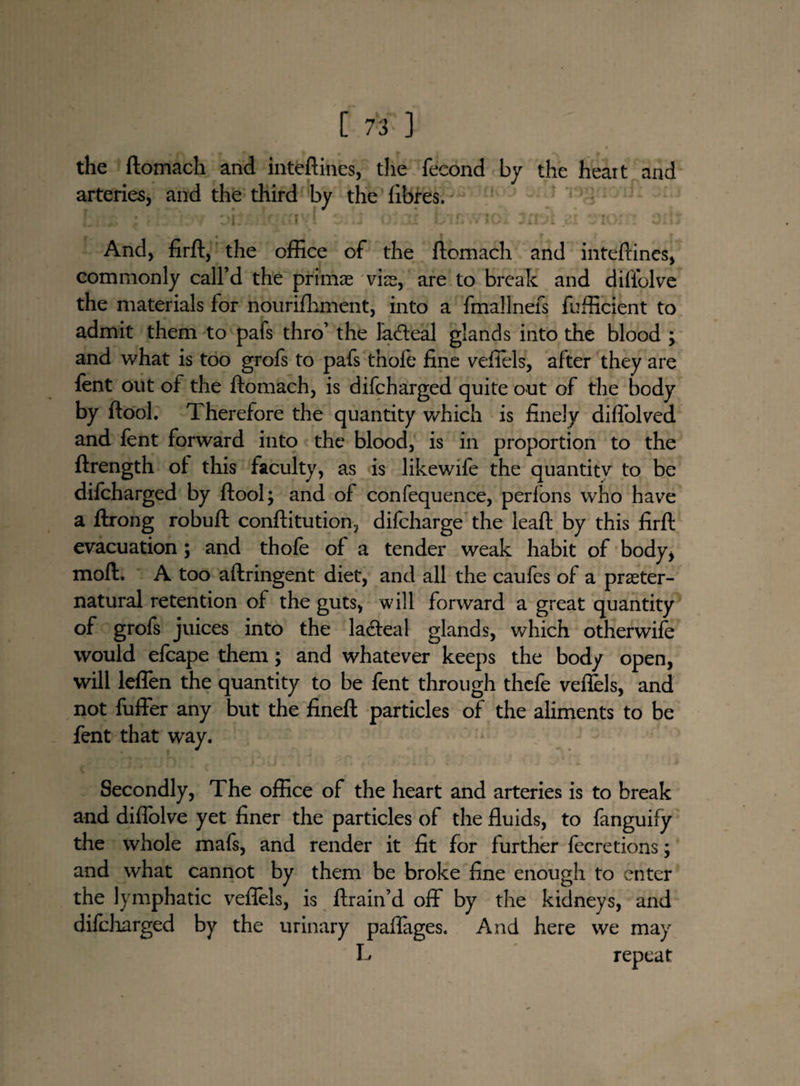 the ftomach and inteftines, the fecond by the heait and arteries, and the third by the fibres. ’ i xj G« <!X£ \j I JiTJl And, firft, the office of the ftomach and inteftines, commonly call’d the primae vias, are to break and diflolve the materials for nburifhment, into a fmallnefs {efficient to admit them to pafs thro’ the lableal glands into the blood ; and what is too grofs to pafs thofe fine veffels, after they are fent out of the ftomach, is difcharged quite out of the body by ftool. Therefore the quantity which is finely diffolved and fent forward into the blood, is in proportion to the ftrength of this faculty, as is likewife the quantitv to be difcharged by ftool; and of confequence, perfons who have a ftrong robuft conftitution, difcharge the leaft by this firft evacuation ; and thofe of a tender weak habit of body, moft. A too aftringent diet, and all the caufes of a preter¬ natural retention of the guts, will forward a great quantity of grofs juices into the lacteal glands, which otherwise would efcape them; and whatever keeps the body open, will leffen the quantity to be fent through thcfe veftels, and not fuffer any but the fineft particles of the aliments to be fent that way. Secondly, The office of the heart and arteries is to break and diftolve yet finer the particles of the fluids, to fanguify the whole mafs, and render it fit for further fecretions; and what cannot by them be broke fine enough to enter the lymphatic veffels, is {train’d off by the kidneys, and difcharged by the urinary paflages. And here we may